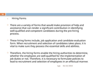 02/25/2025
bgb
25
9. Hiring Forms
 There are a variety of forms that would make provision of help and
assistance that can render a significant contribution in identifying
well-qualified and competent candidates during the pre-hiring
process.
 These hiring forms include, job application and candidate evaluation
form. When recruitment and selection of candidates takes place, it is
vital to make sure they possess the essential skills and abilities.
 Therefore, the hiring forms enable the hiring authorities to determine,
whether the employees are well-qualified for the implementation of
job duties or not. Therefore, it is necessary to formulate policies to
lead to recruitment and selection of employees in an effectual manner.
 