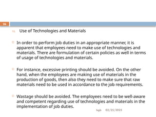 02/25/2025
bgb
26
10. Use of Technologies and Materials
 In order to perform job duties in an appropriate manner, it is
apparent that employees need to make use of technologies and
materials. There are formulation of certain policies as well in terms
of usage of technologies and materials.
 For instance, excessive printing should be avoided. On the other
hand, when the employees are making use of materials in the
production of goods, then also they need to make sure that raw
materials need to be used in accordance to the job requirements.
 Wastage should be avoided. The employees need to be well-aware
and competent regarding use of technologies and materials in the
implementation of job duties.
 