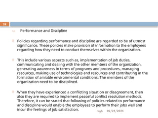 02/25/2025
bgb
28
12. Performance and Discipline
 Policies regarding performance and discipline are regarded to be of utmost
significance. These policies make provision of information to the employees
regarding how they need to conduct themselves within the organization.
 This include various aspects such as, implementation of job duties,
communicating and dealing with the other members of the organization,
generating awareness in terms of programs and procedures, managing
resources, making use of technologies and resources and contributing in the
formation of amiable environmental conditions. The members of the
organization need to be disciplined.
 When they have experienced a conflicting situation or disagreement, then
also they are required to implement peaceful conflict resolution methods.
Therefore, it can be stated that following of policies related to performance
and discipline would enable the employees to perform their jobs well and
incur the feelings of job satisfaction.
 
