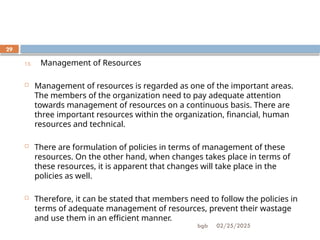 02/25/2025
bgb
29
13. Management of Resources
 Management of resources is regarded as one of the important areas.
The members of the organization need to pay adequate attention
towards management of resources on a continuous basis. There are
three important resources within the organization, financial, human
resources and technical.
 There are formulation of policies in terms of management of these
resources. On the other hand, when changes takes place in terms of
these resources, it is apparent that changes will take place in the
policies as well.
 Therefore, it can be stated that members need to follow the policies in
terms of adequate management of resources, prevent their wastage
and use them in an efficient manner.
 