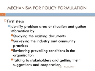 02/25/2025
bgb
3
MECHANISM FOR POLICY FORMULATION
 First step:
Identify problem area or situation and gather
information by:
Studying the existing documents
Surveying the industry and community
practices
Reviewing prevailing conditions in the
organisation
Talking to stakeholders and getting their
suggestions and cooperation.
 
