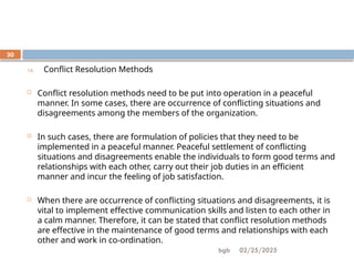 02/25/2025
bgb
30
14. Conflict Resolution Methods
 Conflict resolution methods need to be put into operation in a peaceful
manner. In some cases, there are occurrence of conflicting situations and
disagreements among the members of the organization.
 In such cases, there are formulation of policies that they need to be
implemented in a peaceful manner. Peaceful settlement of conflicting
situations and disagreements enable the individuals to form good terms and
relationships with each other, carry out their job duties in an efficient
manner and incur the feeling of job satisfaction.
 When there are occurrence of conflicting situations and disagreements, it is
vital to implement effective communication skills and listen to each other in
a calm manner. Therefore, it can be stated that conflict resolution methods
are effective in the maintenance of good terms and relationships with each
other and work in co-ordination.
 