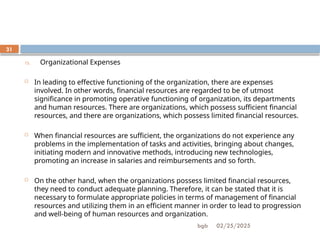 02/25/2025
bgb
31
15. Organizational Expenses
 In leading to effective functioning of the organization, there are expenses
involved. In other words, financial resources are regarded to be of utmost
significance in promoting operative functioning of organization, its departments
and human resources. There are organizations, which possess sufficient financial
resources, and there are organizations, which possess limited financial resources.
 When financial resources are sufficient, the organizations do not experience any
problems in the implementation of tasks and activities, bringing about changes,
initiating modern and innovative methods, introducing new technologies,
promoting an increase in salaries and reimbursements and so forth.
 On the other hand, when the organizations possess limited financial resources,
they need to conduct adequate planning. Therefore, it can be stated that it is
necessary to formulate appropriate policies in terms of management of financial
resources and utilizing them in an efficient manner in order to lead to progression
and well-being of human resources and organization.
 