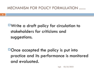 02/25/2025
bgb
6
MECHANISM FOR POLICY FORMULATION .......
Write a draft policy for circulation to
stakeholders for criticisms and
suggestions.
Once accepted the policy is put into
practice and its performance is monitored
and evaluated.
 