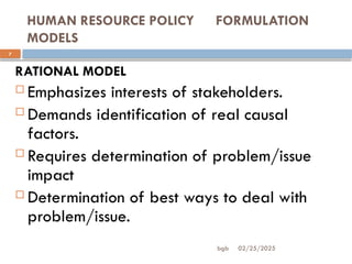 02/25/2025
bgb
HUMAN RESOURCE POLICY FORMULATION
MODELS
7
RATIONAL MODEL
 Emphasizes interests of stakeholders.
 Demands identification of real causal
factors.
 Requires determination of problem/issue
impact
 Determination of best ways to deal with
problem/issue.
 