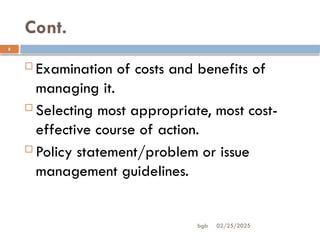 02/25/2025
bgb
Cont.
8
 Examination of costs and benefits of
managing it.
 Selecting most appropriate, most cost-
effective course of action.
 Policy statement/problem or issue
management guidelines.
 