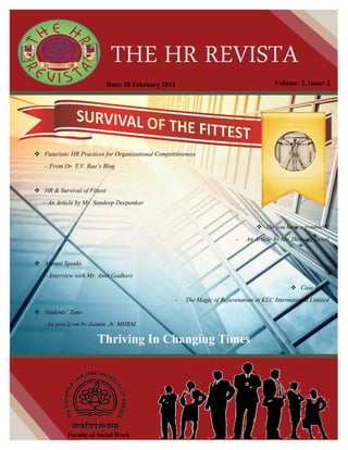 THE HR REVISTA
Thriving In Changing Times
Faculty of Social Work
Thriving In Changing Times
Futuristic HR Practices for Organizational Competitiveness
– From Dr. T.V. Rao’s Blog
HR & Survival of Fittest
– An Article by Mr. Sandeep Deepankar
Do you have a trouble??
- An Article by Mr. Hemang Desai
Alumni Speaks
– Interview with Mr. Amit Gadhavi
Case Study
- The Magic of Rejuvenation at KEC International Limited
Students’ Zone
-An article on by Jaimin, Jr. MHRM
Volume: 2, Issue: 2Date: 28 February 2014
 