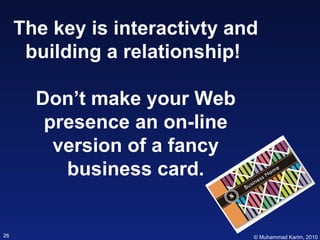 The key is interactivty and building a relationship!  Don’t make your Web presence an on-line version of a fancy business ...