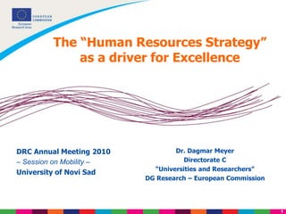 1
The “Human Resources Strategy”
as a driver for Excellence
Dr. Dagmar Meyer
Directorate C
“Universities and Researchers”
DG Research – European Commission
DRC Annual Meeting 2010
– Session on Mobility –
University of Novi Sad
 