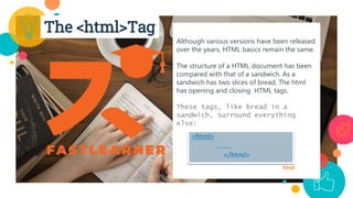 Although various versions have been released
over the years, HTML basics remain the same.
The structure of a HTML document has been
compared with that of a sandwich. As a
sandwich has two slices of bread, The html
has opening and closing HTML tags.
These tags, like bread in a
sandwich, surround everything
else:
html
<html>
………
</html>
The <html>Tag
 