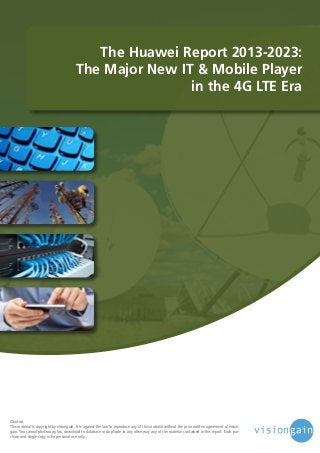 The Huawei Report 2013-2023:
The Major New IT & Mobile Player
in the 4G LTE Era

©notice
This material is copyright by visiongain. It is against the law to reproduce any of this material without the prior written agreement of visiongain. You cannot photocopy, fax, download to database or duplicate in any other way any of the material contained in this report. Each purchase and single copy is for personal use only.

 