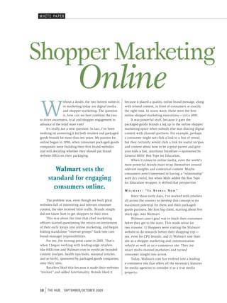 WHI t e pAper




Shopper Marketing
                            Online
 W
                  ithout a doubt, the two hottest subjects   because it placed a quality, online brand message, along
                  in marketing today are digital media       with related content, in front of consumers at exactly
                  and shopper marketing. The question        the right time. In many ways, these were the first
                  is, how can we best combine the two        online shopper-marketing executions — circa 2001.
 to drive awareness, trial and shopper engagement in              It was powerful stuff, because it gave the
 advance of the retail store visit?                          packaged-goods brands a leg up in the online shopper
     It’s really not a new question. In fact, I’ve been      marketing space when nobody else was sharing digital
 working on answering it for both retailers and packaged-    content with channel partners. For example, perhaps
 goods brands for more than ten years. My passion for        a consumer might not click a link to a box of cereal,
 online began in 1998, when consumer packaged-goods          but they certainly would click a link for useful recipes
 companies were building their first brand websites          and content about how to be a great parent and give
 and still deciding whether they should put brand            your kids a fast, nutritious breakfast — sponsored by
 website URLs on their packaging.                            General Mills’ Box Tops for Education.
                                                                  When it comes to online media, even the world’s
                                                             most powerful brands must wrap themselves around
          Walmart sets the                                   relevant insights and contextual content. Maybe
                                                             consumers aren’t interested in having a “relationship”
       standard for engaging                                 with dry cereal, but when Mills added the Box Tops
                                                             for Education wrapper, it shifted that perspective.
         consumers online.                                   wa l M a R t : “ i n s t o R e s n o w ”
                                                                  Since those early days, I’ve worked with retailers
      The problem was, even though we built great            all across the country to develop this concept to its
 websites full of interesting and relevant consumer          maximum potential for them and their packaged-
 content, the sites received little traffic. Brands simply   goods partners. My first big client, starting about five
 did not know how to get shoppers to their sites.            years ago, was Walmart.
      This was about the time that chief marketing                Walmart.com’s goal was to reach their customers
 officers started questioning the return-on-investment       before they got to the store. This made sense for
 of their early forays into online marketing, and began      two reasons: 1) Shoppers were visiting the Walmart
 folding standalone “internet groups” back into core         website to do research before their shopping trip —
 brand-manager responsibilities.                             yes, even for CPG brands; and 2) Walmart saw their
      For me, the turning point came in 2001. That’s         site as a shopper marketing and communication
 when I began working with leading-edge retailers            vehicle as well as an e-commerce site. They are
 like HEB.com and Walmart.com to syndicate branded           smart multi-channel marketers and turned
 content (recipes, health tips/tools, seasonal articles,     consumer insight into action.
 and so forth), sponsored by packaged-goods companies,            Today, Walmart.com has evolved into a leading
 onto their sites.                                           e-commerce site that offers all the necessary features
      Retailers liked this because it made their websites    for media agencies to consider it as a true media
 “stickier” and added functionality. Brands liked it         property.




 18   tHe HUb     september/october 2009
 
