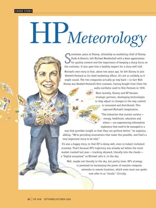 coVer s torY




          hPMeteorology
                                         S
                                                  eventeen years at Disney, ultimately as marketing chief of Disney
                                                  Parks & Resorts, left Michael Mendenhall with a keen appreciation
                                                  for quality content and the importance of keeping a sharp focus on
                                         the customer. It also gave him a healthy respect for a story well told.
                                         Michael’s own story is that, about two years ago, he left Disney to join
                                          Hewlett-Packard as its chief marketing officer. It’s not as unlikely as it
                                          might sound. The two companies actually go way back — in fact Walt
                                         Disney was Hewlett-Packard’s first customer, having bought from them the
                                                                      audio oscillator used to film Fantasia in 1939.
                                                                       More recently, Disney and HP became
                                                                       strategic partners, developing technologies
                                                                       to help adjust to changes in the way content
                                                                             is consumed and distributed. This
                                                                             captured Michael’s imagination.
                                                                            “The industries that sustain society —
                                                                              energy, healthcare, education and
                                                                             others — are experiencing information
                                                                            explosions that need to be managed in a
                                         way that provides insight so that they can perform better,” he explains,
                                        adding, “We’re providing innovations that make this possible, and that’s a
                                        very important story to be told.”
                                       It’s also a happy story, in that HP is doing well, even in today’s turbulent
                                       economy. That’s because HP’s trajectory was already set before the stock
                                       market crashed last year — tracking skyward, literally into the clouds —
                                      a “digital ecosystem” as Michael calls it, in the sky.
                                           Well, maybe not literally in the sky, but pretty close. HP’s strategy
                                                      is premised on harnessing the power of massive computer
                                                          networks in remote locations, which even most non-geeks
                                                                 now refer to as “clouds.” Cirrusly.




        20     tHe HUb   september/october 2009
 