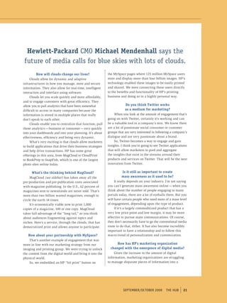Hewlett-Packard CMO Michael Mendenhall says the
future of media calls for blue skies with lots of clouds.
         How will clouds change our lives?                   the MySpace pages where 125 million MySpace users
     Clouds allow for dynamic and adaptive                   store and display more than four billion images. HP’s
infrastructures in how you manage, store and secure          technology enabled these images to be easily printed
information. They also allow for real-time, intelligent      and shared. We were connecting these users directly
interaction and interface using software.                    to the benefits and functionality of HP’s printing
     Clouds let you scale quickly and more affordably,       business and doing so in a highly personal way.
and to engage customers with great efficiency. They
allow you to pull analytics that have been somewhat                      Do you think Twitter works
difficult to access in many companies because the                        as a medium for marketing?
information is stored in multiple places that really              When you look at the amount of engagement that’s
don’t speak to each other.                                   going on with Twitter, certainly it’s working and can
     Clouds enable you to centralize that function, pull     be a valuable tool in a company’s mix. We know there
those analytics — business or consumer — very quickly        are a lot of passionate social consumer or customer
into your dashboards and into your planning. It’s about      groups that are very interested in following a company’s
effectiveness, efficiency and being very dynamic.            dialogue and are very passionate about a brand.
     What’s very exciting is that clouds allow marketers          So, Twitter becomes a way to engage and gain
to build applications that drive their business strategies   insights. I think you’re going to see Twitter applications
and help drive transactions. HP has some great               that will allow marketers to pool and aggregate
offerings in this area, from MagCloud to CloudPrint          the insights that exist in the streams around their
to BookPrep to SnapFish, which is one of the largest         products and services on Twitter. That will be the next
photo sites online today.                                    innovation from Twitter.

      What’s the thinking behind MagCloud?                             Is it still as important to create
     MagCloud (see sidebar) has taken away all the                     mass awareness as it used to be?
pre-production and pre-publication costs associated               It really depends on your industry. I’m not saying
with magazine publishing. In the U.S., 62 percent of         you can’t generate mass awareness online — when you
magazines sent to newsstands are never sold. That’s          think about the number of people engaging in many
more than two billion wasted magazines, enough to            portals today, there are a lot of eyeballs there. But you
circle the earth 18 times.                                   will have certain people who need more of a mass level
     It’s economically viable now to print 1,000             of engagement, depending upon the type of product.
copies of a magazine, 100 or one copy. MagCloud                   If it’s a largely commoditized product that has a
takes full advantage of the “long tail,” as you think        very low price point and low margin, it may be more
about audiences fragmenting against topics and               effective to pursue mass communications. Of course,
niches. Here’s a service, through the clouds, that has       they don’t necessarily have to go the conventional media
democratized print and allows anyone to participate.         route to do that, either. It has also become incredibly
                                                             important to have a relationship and to follow this
   How about your partnership with MySpace?                  macro-trend of personalization and customization.
    That’s another example of engagement that was
more in line with our marketing strategy from our                  How has HP’s marketing organization
imaging and printing group. We were trying to unlock           changed with the emergence of digital media?
the content from the digital world and bring it into the         Given the increase in the amount of digital
physical world.                                              information, marketing organizations are struggling
    So, we embedded an HP “hit print” button on              to manage disparate pieces of information into a




                                                                        september/october 2009         tHe HUb      21
 