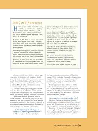 MagCloud Magazines

     H
              ewlett-packard is riding a “cloud” to a new     partners scattered around the globe and takes care of
              service that could be magazine publishing’s     billing and shipping for people who order the magazine.”
              answer to Youtube. the service is called
                                                              However, the service itself is not necessarily Hp’s
     magcloud and it allows niche publishers to “crank
                                                              intended profit center — that would be sales to print
     out” special-interest magazines one copy at a time,
                                                              shops of digital printers made by its Indigo unit. the
     for just 20 cents a page.
                                                              machines “range in price from $300,000 to $600,000
     publishers can then charge as much as they want to       each” but are capable of printing “one copy of 10
     readers, who can order copies online. “there are so      magazines or 10 copies of one magazine for about the
     many of the nichey, maybe weird-at-first communities,    same price,” at the push of a button.
     that can use this,” says Andrew bolwell, who heads
                                                              magcloud could also be a boon to local print shops,
     magcloud for Hp.
                                                              which can also use the Indigo printers to let
     so far, magcloud has produced hundreds of magazines,     customers customize “invitations, stationery and
     “including publications on paintings by mormon           announcements.”
     artists, the history of aerospace, food photography
                                                              Hp is keeping all options open: “We are trying
     and improving your personal brand in the digital age.”
                                                              to experiment with these new types of business
     publishers can either upload their own finished pDF,     models,” says Andrew bolwell, noting that the foray
     or use provided templates to design and format their     into on-demand printing is low-risk for Hp.
     magazines. Hp then “farms out the printing jobs to
                                                              [S o u r c e : Ashlee Vance, The New York Times, 3/30/09]




     In January, we had more than five million page-          also help you market, communicate and hopefully
views alone in this space, with more than 10,000              transact. When you look at the number of transactions
posts and about 400,000 searches. That’s just in one          and amount of e-commerce taking place and the
month. Now, think about the collective customer               growth in that space, it becomes an incredibly
intelligence relative to our products that we’re seeing       important part of the mix.
as a result. Those insights and that information                   So, the opportunity is not just one of R&D; it
become incredibly valuable.                                   touches the entire marketing mix and becomes a
     Another type of engagement happens with HP               very valuable and important tool in the marketer’s
Idea Labs. This is a site where we actually opened            tool chest. It should be an ecosystem strategy around
up to the collective intelligence and untapped talent         your entire marketing mix. It should be a legitimate
among the 1.3 billion people in the online community.         resource and funded practice.
     It gave these 1.3 billion people the ability to
engage and interact with several of our labs. It gave              Is there a direct link to generating sales?
information and instructions on each of the featured              The value that is generated can be direct or
technologies, and allowed that end-user to immerse in         indirect, tangible or intangible. Much of it is indirect
technologies that were in development. That gave us           because it is about customer service, which plays an
speed-to-market with products and services.                   important part in a company’s brand and reputation.
                                                                  Consumers are increasingly looking to the digital
      Is the digital opportunity bigger in                    space as a place to help them solve their problems,
    R&D than in marketing communications?                     which builds their loyalty and ultimately helps drive
    No. Those insights help not only R&D, but                 sales through new, innovative customer service




                                                                          september/october 2009 tHe HUb 23
                                                                           september/october 2009 tHe HUb
 