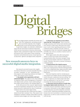 WHI t e pAper




          Digital
                                                          Bridges
           E
                     arly digital pioneers remember the frontier days         2. Advertisers are reluctant to move dollars
                     of the ’90s. Looking back, and looking around,      away from the “tried and true.” This is true even
                     who successfully migrated, who struggled,           though consumers with Twitter-sized attention spans
                     and what can be learned from the journey?           have moved on. Most major advertisers have many
                To gain these insights, we conducted a collaborative     years’ worth of data regarding performance of their
           study with the Association of National Advertisers            traditional media campaigns and take comfort in
           (ANA) and the Association of American Advertising             knowing that if they run a network campaign flight of
           Agencies (4As), sponsored by Google. We surveyed 294          150 TRPs, they will see a number of metrics move in
           participants from a wide range of senior marketing            the right direction.
           executives and professionals across a broad spectrum               While digital media often offer much greater
           of advertisers, agencies and digital media companies.         ability to analyze the results of the marketing
                                                                         communications effort, the senior managers using
                                                                         the data are less familiar with how to interpret the
   New research uncovers keys to                                         results. Therefore, they tend to continue investing in
                                                                         traditional media.
successful digital-media integration.                                         3. Organizational silos impede progress.
                                                                         Decision-making in many corporate organizations is
                                                                         often a sort of group process. Decision-making processes
                Our research uncovered reasons why roughly               can also be complicated when organizationally siloed
           one third of advertisers surveyed responded that they         groups have biases based on their often long-past
           are either “somewhat” or “very” dissatisfied with             experiences.
           their progress with integrating traditional and digital            Silos have long been cited for introducing too
           media. Four primary issues surfaced:                          many players into lengthy decision making processes,
                1. Key people in the organization still don’t            which ultimately compromise decision-making. The
           understand digital. This appears to be a big challenge        number of approvers (or simply people who think
           at companies where senior management is unfamiliar            they are empowered to “just say no”) can further
           with digital media and lack a basic understanding of          exacerbate the decision-making process.
           how people consume media in the emerging digital era.              4. Advertisers lack the metrics to enable them
                In the ANA portion of the research, approximately        to integrate digital media into the mix. Fifty percent
           one third of respondents indicated that very few of their     of all ANA research respondents cited lack of access
           senior executives understand the value of combining           to necessary information as their biggest challenge
           traditional media with newer digital media.                   in achieving more successful integration and better
                They also generally don’t understand how digital         overall results. Underlying challenges included data
           media fits into their customers’ lives. This creates a real   formats that were inconsistent or scattered across the
           challenge for marketers seeking a better ROI by moving        organization, as well as a lack of resources to work
           traditional media budgets into newer digital media.           with the data.




           28   tHe HUb     september/october 2009
 