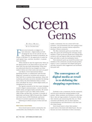 sUmmI t rep ort




          Screen
                 By Vince Weiner
                                                       gems
                                                         enable a community, but you cannot will it into
                                                         existence. A lot of businesses just aren’t going to have
                A c t i V e i n t e r n At i o n A l
                                                         the energy and the consumer interest required to




F
                                                         develop a vibrant community.
          rom social networks to widgets to in-
                                                              The eBay community grew up around eBay; and
          store television — digital media are both
                                                         eBay did a great job facilitating the exchange among
          changing the way we live and the way we
                                                         members. It grew up because people were trading ideas
          shop. Whether the medium is Facebook, the
                                                         on how to use and improve eBay and were willing to
iPhone or Wal-Mart TV, the opportunity to make the
                                                         help each other to make the marketplace better.
cash register ring — anytime, anywhere — is greater
                                                              That community grew up around the product and
than ever before.
                                                         members of the community actually became product
     Where should we take this opportunity? What are
                                                         experts. It was a community that helped itself grow,
the opportunities to use these media to not only sell
                                                         and eBay listened to their suggestions and facilitated
more stuff, but also build relationships? What must
                                                         that quite well.
we understand about the way shoppers use these
media to better serve their needs and reach our goals?
     Last March, Active International’s Retail
Marketing division, in collaboration with the Hub            The convergence of
Magazine, convened an invitation-only summit in
New York City to examine these questions. About 100         digital media at retail
marketing and media executives attended the daylong
event, held at the Omni Berkshire Hotel, to listen,           is re-defining the
                                                            shopping experience.
share and debate the ways in which digital media are
changing the face of retail.
     Our agenda centered on the three major emerging
trends in digital communications — social networks,
mobile media and digital media networks. We invited
three experts in each area: Mike Linton, former               Facebook is also a community, but the community
CMO of eBay and Best Buy; Jim Hood, co-founder of        and the social interaction among members is the
HipCricket and former CMO of Einstein Bros. Bagels;      product. When marketers see Facebook, or other sites
and Andy Austin of EWI Worldwide and former              like it, they see huge numbers of consumers sharing
director of customer experience for AT&T Stores.         their interests and announcing who they are. These
     Following are edited excerpts of what each had      consumers self-identify and can share opinions,
to say.                                                  recommendations and information in real time with
                                                         all of their friends.
Mike Linton: Social Media                                     Every brand wants to share their product
   Every brand wants to build a community, but           launch news or hot deals with likely buyers. But just
communities only develop for a reason. You can           because you want connections to those consumers,




32   tHe HUb    september/october 2009
 
