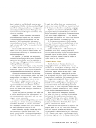 doesn’t make it so. Just like brands want the same          It might start talking about your business or your
recognition that Nike has with the swoosh and Target        motives in a way you don’t like and you can’t just turn
has with the bulls eye, we all want a strong, positive      it off like you can close down a marketing campaign.
community around our business. What a great way                   My theory is that there’s no bad media, just bad
to create intimacy and dialog and source ideas from         pricing and the incorrect media for your individual
passionate customers.                                       brand. I recommend experimenting to understand where
     However, it is clear consumers don’t have an           your brand can go. Just because it’s a cool medium
unlimited amount of passion and time to support             doesn’t mean you should be in it. If it’s a good medium
a community for every brand they use. The key               for the brand, figure out what it’s worth to you.
question is: “Will consumers join and support a                   In the end, your consumers will tell you what
community for your brand?” Even if they will, they          works for them, providing you can find a way to hear
might not want to be “sold” or merchandised in their        them. There’s no universal answer and a big risk in
personal space.                                             standing pat and not experimenting.
     I think each brand will need to find its own way,            On the flip side, there’s a risk in thinking you
but the social utility potential and the benefits of a      know what you’re doing and trying to skip the
truly passionate community are tremendous for the           learning steps required to understand your brand and
brands that figure it out.                                  consumer base in the social spaces. It is definitely
     I’m guessing a lot of people who want results          best to experiment, test and expand as quickly as
from social networks aren’t active users. That’s like       makes sense for your situation.
arguing over a circular but never having looked at
one. Active use will help you evolve the traditional        Jim Hood: Mobile Phones
marketing ROI train of thought.                                   Mobile phones are changing shopping and
     Lord knows, the last thing you want, particularly      shopping behavior in just about in every way you
as a CMO, is the head of Sales or the CFO telling you       could think of. Mobile phone marketing is really just
what should happen on social networking without             a logical extension of the awareness-interest-action
having experienced social networking personally.            continuum. It gives people the next step — a place
     I would encourage everyone to join Facebook,           to get more information, a place to go, to try, join
Twitter and other sites. Invite some friends, play some     up, get a sample. So, I often think of it as tagging on
games, and see what happens. See if you contribute          strategically to a marketing effort that’s already there.
actively to the communities you join, or are just a               Shoppers are using mobile phones to ask for
passive observer, and pay attention to the ads.             information, get a sample, join a club or be one of the
     Consider the ability to target messaging and           first 100 to do something. They’re getting a coupon
experiment with interactions between friends in             or incentive. While there’s a branding component,
real time. Update your status, send a tweet, state an       there’s usually an action component, as well. In many
opinion and share a link. See if your community of          regards it’s just basic marketing stuff, but it’s brought
friends responds.                                           to you through the ever-present mobile phone.
     Without any hands-on experience, you might end               More often than not, shoppers or consumers
up looking at social networking and community as a          are going to be closer to a purchase decision with a
pure transaction model, which won’t help you, your          cell phone in their pockets than when they’re just
company or your community.                                  watching TV, listening to the radio or sitting at their
     If you enter social networking with the same metrics   desktop computer. Almost by definition, you’re closer
you’re using for a Sunday circular, you are fooling         to a purchase decision if the mobile phone is your
yourself and doomed to an early exit. Consumers             primary communication device.
won’t exhibit the same behaviors in this medium. But              There are some very pedestrian examples of how
that doesn’t mean it isn’t working for you.                 this can work, such as Jiffy Lube, which is hardly a
     One of the easiest mistakes to make is to think        high-tech business, but a big radio advertiser. They’ve
your community will evolve like it would if you             started regularly tagging the end of their radio spots
were in control just like a basic marketing program.        with a chance to text to get a free oil change. One in
It won’t. It will grow up and do whatever it wants.         a thousand might get a free oil change, but everybody




                                                                       september/october 2009         tHe HUb     33
 
