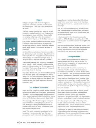 cooL booK s




                                Ripped                             League Soccer.” But the idea that David Beckham
                                                                   could “carry soccer to the center of the American
        In Ripped, Greg Kot tells “how the big music
                                                                   sporting consciousness ... ran into problems almost
        companies committed capitalist suicide,” writes
                                                                   instantly.”
        Dana Jennings in a New York Times book review
        (8/15/09).                                                 First, he “was injured for much of the 2007 season,
                                                                   and ... Nielsen ratings for MLS matches returned to
        The book “ranges from the days when the record
                                                                   microscopic levels, losing out to softball games and
        companies gnashed their teeth over the growth of
                                                                   Scrabble tournaments.”
        home taping, to music publishers’ blunt attacks
        on sampling in hip-hop, to the life, death and             A “culture clash” within the club compounded
        canonization of Napster, to the iPod and beyond.”          problems. While Beckham was pulling down $50
                                                                   million a year, his teammates were “making $30,000
        Greg “writes about how established artists like Prince,
                                                                   or less.”
        Radiohead and Wilco thrived in the digital age
        because they didn’t sit around and whine like emo          Basically, Beckham’s version of a British invasion “has
        punks while musical civilization as we know it             been a cautionary tale of hubris and mismanagement,
        crumbled.”                                                 cultural miscommunication, and the ineluctable
                                                                   truth that, in true sports, there is no script.”
        All the while, music industry “executives couldn’t
        get their analog heads around the digital future. If
        industry leaders had always followed their mistrust
                                                                                     Losing the News
        of technology, we’d still be listening to music on
        78-r.p.m. shellac, or maybe even wax cylinders.”           Alex S. Jones “swiftly demolishes the notion that
                                                                   news is defined only by the hour of the day,” in
        They instead reserved their innovative energies to
                                                                   Losing the News, reviewed by Sir Harold Evans in
        create “payola ... shady contracts” and accounting
                                                                   The New York Times (8/23/09).
        practices to deny royalties ... to the vast majority of
        its artists.” The irony, as Greg writes, is “the moral     “The most valuable element in journalism,” he
        posturing” about file sharing.                             continues, “is often enough not an episode that
                                                                   occurred today, yesterday, or, horrors, the day before.
        Even Edgar Bronfman Jr., ceo of Warner Music Group,
                                                                   It’s the creation of a new awareness provided in either
        kind of had to agree: “By standing still or moving
                                                                   months of investigative or relentlessly regular coverage.”
        at a glacial pace, we inadvertently went to war with
        consumers by denying them what they wanted and             When that kind of awareness is left hanging, when
        could otherwise find. And, as a result, of course,         “embryonic news doesn’t get enough attention,” the
        consumers won.”                                            result can be disastrous — “the insufficiently monitored
                                                                   housing bubble, leading to the financial meltdown ...
                                                                   the formation of Al Qaeda in Afghanistan, leading to
                    The Beckham Experiment                         9/11,” for example.
        David Beckham “longed to conquer mythic America            Alex Jones also estimates that “85 percent of fact-
        in the way the Beatles had in the 1960s,” but ultimately   based news currently originates in a newspaper
        “brought a patronizing attitude to American soccer,”       attempting to record, explain and investigate.
        writes Michael MacCambridge in a Wall Street Journal       Television — network, local, cable — he dismisses as
        review of The Beckham Experiment, by Grant Wahl.           derivative media, doing less and less original reporting.”
        Two years ago, when Beckham signed a five-year             Alex does recognize the web as “dazzling in its
        contract with the Los Angeles galaxy, he and his           breadth and innovation,” but “does not believe
        wife, Posh Spice, “were greeted by hundreds of             websites will ever ... sustain foreign bureaus, science
        paparazzi and nearly as many A-list friends upon           and cultural staffs, and investigative teams.”
        their arrival in Beverly Hills.”
                                                                   The solution, he hopes, is that quality newspapers
        Some “700 media credentials were issued for his            will develop separate online and print enterprises,
        introductory press conference” and “his mere               and between the two earn profits while also creating
        presence led to sell-out crowds throughout Major           the awareness essential to a democracy.




38   tHe HUb   september/october 2009
 