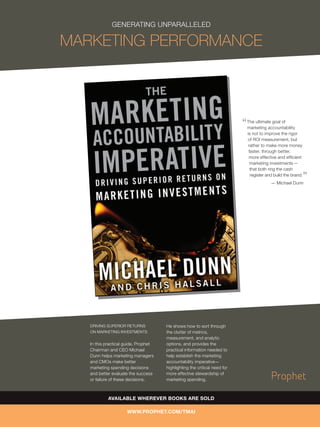GENERATING UNPARALLELED

MARKETING PERFORMANCE



                                                                           The ultimate goal of
                                                                           marketing accountability
                                                                           is not to improve the rigor
                                                                           of ROI measurement, but
                                                                            rather to make more money
                                                                            faster, through better,
                                                                            more effective and efﬁcient
                                                                             marketing investments —
                                                                             that both ring the cash
                                                                             register and build the brand.
                                                                                        — Michael Dunn




   DRIVING SUPERIOR RETURNS           He shows how to sort through
   ON MARKETING INVESTMENTS           the clutter of metrics,
                                      measurement, and analytic
   In this practical guide, Prophet   options, and provides the
   Chairman and CEO Michael           practical information needed to
   Dunn helps marketing managers      help establish the marketing
   and CMOs make better               accountability imperative—
   marketing spending decisions       highlighting the critical need for
   and better evaluate the success    more effective stewardship of
   or failure of these decisions.     marketing spending.



            AVAILABLE WHEREVER BOOKS ARE SOLD

                     WWW.PROPHET.COM/TMAI
 