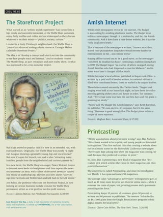 cooL Ne W s



The Storefront Project                                                      Amish Internet
What started as an “artistic social experiment” has turned into a           While other newspapers retreat to the internet, The Budget
hip, trendy and successful restaurant. At the Waffle Shop, customers        is succeeding by avoiding electronic media. The Budget is no
enjoy fluffy waffles and coffee and are videotaped as they discuss          ordinary newspaper, though. It is written by, and for, the Amish
whatever is on their minds — “politics, society, culture.”                  community. And it does have a bare-bones website, but it carries
                                                                            “only local news briefs.”
Located in a lively Pittsburgh neighborhood, the Waffle Shop is
“part of an advanced undergraduate course at Carnegie Mellon                That’s because of the newspaper’s writers, “known as scribes,
called the Storefront Project.”                                             feared their plainspoken dispatches would become fodder for
                                                                            entertainment in the ... non-Amish world.”
The idea is to “develop a concept and take it out into the community
to see how people react and interact.” And so students created              Staying offline turned out to be a good move, as the newspaper
The Waffle Shop, as part restaurant and part reality show, in what          “solidified its steadfast fan base,” continuing a tradition dating back
was supposed to be a two-semester project.                                  to 1890. The Budget began “as a series of letters swapped among
                                                                            Amish families who had dispersed across the Midwest,” and in
                                                                            some ways hasn’t changed all that much.

                                                                            While the paper’s local edition, published in Sugarcreek, Ohio, is
                                                                            written by a paid staff of twelve writers, its national edition is
                                                                            filled with contributed letters, faxed or mailed in by unpaid scribes.

                                                                            These letters sound uncannily like Twitter feeds: “Supper and
                                                                            singing were held at our house last night, so have been busy this
                                                                            morning getting dishes away and house in order,” for instance.
                                                                            And: “We’ve had some nice rain the last few days and the grass is
                                                                            greening up nicely.”

                                                                            “People call The Budget the Amish internet,” says Keith Rathbun,
                                                                            its publisher. “It’s non-electric, it’s on paper, but it’s the same
                                                                            thing.” Business is good enough that The Budget plans to hire a
                                                                            couple of more reporters.

                                                                            [S o u r c e : Meghan Barr, Associated Press, 8/17/09]




                                                                            Printcasting
                                                                            “All my assumptions about print were wrong,” says Dan Pacheco.
                                                                            “Advertisers wanted to be in print, and young people are interested
                                                                            in magazines.” Dan first realized this after creating a website about
But it has proved so popular that it is now in an extended run, with        the local music scene for the Bakersfield Californian newspaper:
extended hours. Originally, the Waffle Shop was purely “a night-            “Advertisers kept asking him when the magazine was coming, he
owl hangout drawing a generally young, hip and vocal crowd.”                said, because they preferred to appear in print.”
But now it’s open for brunch, too, and is also “attracting many
families, people from the neighborhood and curious passers-by.”             So, now, Dan is pioneering a new kind of magazine that “lets
                                                                            readers pick which articles they want in their magazine and then
In a new twist, the Waffle Shop’s manager, Dawn Weleski, listens            print it themselves.”
to internet news feeds via headphones and then repeats the news
so customers can hear, with videos of the novel newscast carried            The enterprise is called Printcasting, and since its introduction
live online at waffleshop.org. The site also now allows “users to           last March, it has spawned some 250 magazines.
sign into Facebook and Twitter feeds and talk back to the talk shows.”      The concept takes “advantage of advertisers’ willingness to pay as
Jon Rubin, the professor who runs the Storefront Project, is now            much as 40 times more for print ads than for online ones — while it
looking at various business models to make the Waffle Shop                  removes the costs of paper, ink, printing presses and a pavement-
permanent, either as a for-profit or not-for-profit venture.                pounding sales force.”

[S o u r c e : Adrain McCoy, the Pittsburgh Post-Gazette, 6/29/09]          Printcasting keeps 10 percent of revenues, gives 30 percent to
                                                                            writers and 60 percent to publishers. The venture “is backed by
                                                                            an $837,000 grant from the Knight Foundation’s program to find
Cool News of the Day, a daily e-mail newsletter of marketing insights,      digital models for local news.”
ideas and inspiration, is edited by TIM MANNERS. For a free subscription,
visit www.reveries.com                                                      [S o u r c e : Claire Cain Miller, The New York Times, 7/20/09]
 