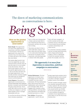 roUNDtAbL e




       The dawn of marketing communications
              as conversations is here.


 Being Social
 What are the greatest                  Now, it’s like you’re buying from        that’s still most untapped — is
                                        a friend, and you know they’re           on the customer service side.
  opportunities in                      your friend because they have a          Customer service is the Holy Grail
    social media?                       personality and they tell you what       of social media because building
                                        they’re doing.                           customer relationships is all
Bonin Bough: The opportunity                                                     about service.
is to move from impressions to          They show you what it’s like to
connections, and from campaigns         work inside their company and            If a consumer is having a problem
to conversations. We have an            that’s where the real value comes        and you can help them proactively,
                                        in. It’s really about breaking down      that’s a huge word-of-mouth
opportunity to be closer to the
                                        that barrier of customer versus          builder as well as a big benefit
                                                                                                                          A
customer than ever before and to
co-create and react to the customer     corporation, and allowing people         to both the consumer and the             R oundtAble
like never before.                      to interact with other people.           brand. For example, one of our           F eAtuRing
The double-edged sword is that                                                                                            Bonin Bough
                                                                                                                          pepsico
if we treat digital like any other
communications channel, then we
                                                  The opportunity is to move from
miss the value of it as an enabler              impressions to connections, and from                                      Aaron Magness
                                                                                                                          Zappos.com
across the business. Then we
want to plan against it and carve
                                                    campaigns to conversations.
                                                                                                                          Richard
out specific opportunities to use                                        BON i N BOugh                                    Binhammer
it. You can do that, but that’s not                                                                                       Dell
the largest opportunity. It can
provide real-time customer insights                                                                                       Bert DuMars
                                        Richard Binhammer: The best             garage organization products had a
and trends that are valuable for                                                                                          Newell rubbermaid
                                        opportunity is to listen, learn         manufacturing flaw and we found
research and development.
                                        and engage directly with your           out about it through a negative           John Andrews
Aaron Magness: The greatest             customers, but also to share            product review on our website.            collective bias
opportunity is to form more of a        information. We have had product
                                                                                We had a product manager contact
personal relationship with employees,   ideas come forward that we’ve
                                                                                the consumer and quickly had the
partners, customers and everything      implemented, such as becoming
                                                                                product replaced. We took someone
that goes along with that. You’re       part of Product (Red). We’ve
                                                                                who had a bad experience, turned
really able to get out the true voice   engaged with customers online,
                                                                                him around and he was thrilled.
of what your company is and that        solving problems, learning about
                                                                                So, we see social media as a way
allows people to form a stronger        their experiences and improving
                                                                                to solve problems through the
relationship with you.                  business processes as a result.
                                                                                customer service organization to a
It’s not like the old days of buying    Bert DuMars: The greatest               point where it’s just the way we do
from a faceless corporation.            opportunity — and it’s the one          business here.




                                                                          september/october 2009       tHe HUb        5
 