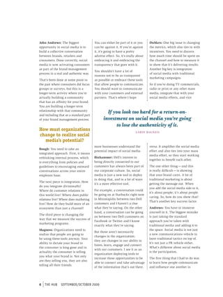 John Andrews: The biggest               You can either be part of it or you       DuMars: One big issue is changing
opportunity in social media is to       can be against it. If you’re against      the metrics, which also ties in with
build a collective conversation         it, it’s going to have a pretty           incentives. You need to discern
between brands, retailers and           adverse effect. So, it’s really about     how much time should be spent on
consumers. Done correctly, social       embracing it and embracing the            the channel and how to measure it
media is now activating consumers       transparency that goes with it.           to show that it’s delivering results.
as part of the brand management                                                   Another big key is integration
                                        You shouldn’t have a lot of
process in a real and authentic way.                                              of social media with traditional
                                        reasons not to be as transparent
                                                                                  marketing campaigns.
That’s been done at some point in       as possible or embrace these tools
the past where consumers did focus      that allow people to communicate.         So if you’re doing TV commercials,
groups or surveys, but this is a        You should want to communicate            radio or print or any other mass
longer-term activity where you’re       with your customers and external          media, integrate that with your
actually building a community           partners. That’s where I hope             social media efforts, and vice
that has an affinity for your brand.
You are building a longer-term
relationship with that community
and including that as a standard part
                                                If you look too hard for a return-on-
of your brand management process.             investment on social media you’re going
                                                     to lose the authenticity of it.
How must organizations                                                 A A RON M AgN E S S
change to realize social
  media’s potential?
                                        more businesses understand the            versa. It amplifies the social media
Bough: You need to take an
                                        potential impact of social media.         effort and also ties into your mass
integrated approach. First, it means
                                                                                  media effort, so they start working
rethinking internal process, which      Binhammer: Dell’s interest in
                                                                                  together to benefit each other.
is everything from policies and         being directly connected to our
guidelines to encouraging outward       customers has always been part of         The one other thing — and this
conversations across your entire        our corporate culture. So, social         is really difficult — is showing
employee base.                          media is just a new tool to deploy        that your brand cares. A lot of
                                        in doing that, and in a lot of ways       traditional marketing is about
The next piece is integration. How
                                        it’s a more effective tool.               getting the message out. When
do you integrate divisionally?
                                                                                  you add the social media side to it,
Where do customer relations in          For example, a conversation could
                                                                                  it’s about people; it’s about people
this world live? Where does public      be going on at Starbucks right now
                                                                                  caring. So, how do you show that?
relations live? Where does marketing    in Minneapolis between two Dell
                                                                                  That’s another key success factor.
live? How do they build more of an      customers and I haven’t a clue
ecosystem than just a channel?          what they’re saying. On the other         Andrews: You have to immerse
                                        hand, a conversation can be going         yourself in it. The biggest mistake
The third piece is changing the
                                        on between two Dell customers on          is just taking the standard
way that we measure the success of
                                        Facebook or Twitter and I know            approach you’ve taken with
marketing programs.
                                        exactly what they’re saying.              traditional media and adding it to
Magness: Organizations need to                                                    the space. Social media is not just
                                        But those aren’t necessarily
realize that people are going to                                                  a new communications vehicle to
                                        changes in the organization;
be using these tools anyway. Your                                                 layer traditional tactics on top of.
                                        they are changes in our ability to
ability to dictate your brand to                                                  It’s not just a PR vehicle either.
                                        listen, learn, engage and connect
the consumer is long gone and in                                                  What’s different about social media
                                        with our customers. I see it as an
actuality the consumer is telling                                                 is the participation.
                                        organization deploying tools to
you what your brand is. Not only
                                        increase those opportunities to be        The first thing that I had to do was
are they telling you, they are also
                                        able to connect and take advantage        to learn how people communicate
telling all their friends.
                                        of the information that’s out there.      and influence one another in




6   tHe HUb    september/october 2009
 