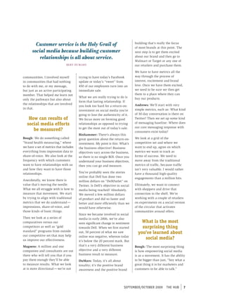 Customer service is the Holy Grail of                                    building that’s really the focus
                                                                                  of most brands at this point. The
       social media because building customer                                     next step is to get them excited
           relationships is all about service.                                    about our brand and then go to
                                                                                  Walmart or Target or any one of
                                BE RT Du M A R S                                  our retailers and purchase them.

                                                                                  We have to have metrics all the
communitites. I involved myself          trying to have today’s Facebook          way through the process of
in communities that had nothing          update or today’s “tweet” from           interest, excitement and brand
to do with me, or my message,            450 of our employees turn into an        love. Once we have them excited,
but just as an active participating      immediate sale.                          we need to be sure we then get
member. That helped me learn not                                                  them to a place where they can
                                         What we are really trying to do is       buy our products.
only the pathways but also about
                                         form that lasting relationship. If
the relationships that are involved                                               Andrews: We’ll start with very
                                         you look too hard for a return-on-
in that.                                                                          simple metrics, such as: What kind
                                         investment on social media you’re
                                         going to lose the authenticity of it.    of 30-day conversation is there on
    How can results of                   We focus more on forming good            Twitter? Then we set up some kind
   social media efforts                  relationships as opposed to trying       of messaging baseline: Where does
                                                                                  our core messaging response with
      be measured?                       to get the most out of today’s sale.
                                                                                  consumers exist today?
                                         Binhammer: There’s always this
Bough: We do something called            great question about the return-on-      We look at a grid of the
“brand health measuring,” where          investment. My point is this: What’s     competitive set and where we
we have a set of metrics that includes   the business objective? Business         want to end up, agree on which
everything from impression data to       objectives vary across the business,     metrics we want to track as
share-of-voice. We also look at the      so there is no single ROI. Once you      forms of success. We need to
frequency with which customers           understand your business objectives,     move away from the traditional
want to have relationships with us       then you can go and measure.             metrics of traffic, because traffic
and how they want to have those                                                   isn’t very valuable. I would rather
relationships.                           You’ve probably seen the stories         have a thousand high-quality
                                         online that Dell has done two            engagements than a million hits.
Anecdotally, we know there is            million dollars on “DellOutlet” on
value that’s moving the needle.          Twitter. Is Dell’s objective in social   Ultimately, we want to connect
What we all struggle with is how to      media being reached? Absolutely.         with shoppers and drive that
measure that movement. We start          We moved a few million dollars           connection to the shelf. We’re
by trying to align with traditional      of product and did so faster and         working with a couple of retailers
metrics that we do understand —          better and more efficiently than we      on experiments on a social version
impressions, share-of-voice, and         would have otherwise.                    of the circular that activates
those kinds of basic things.                                                      communities around offers.
                                         Since we became involved in social
Then we look at a series of              media in early 2006, we’ve also
comparatives versus our                  seen significant change in sentiment         What is the most
competitors as well as “gold             towards Dell. When we first started          surprising thing
standard” programs from outside          out, 50 percent of what we saw             you’ve learned about
our competitive set that may help        online was negative, whereas today
us improve our effectiveness.                                                          social media?
                                         it’s below the 20 percent mark. But
Magness: A million and one               that’s a very different business         Bough: The most surprising thing
companies and consultants are out        objective and a very different           is how empowering social media
there who will tell you that if you      business result to measure.              is as a movement. It has the ability
pay them enough they’ll be able          DuMars: Today, it’s all about            to be bigger than just, “hey what a
to measure results. What we look         tonality; it’s the positive brand        great thing it is for marketers and
at is more directional — we’re not       awareness and the positive brand         customers to be able to talk.”




                                                                          september/october 2009        tHe HUb         7
 