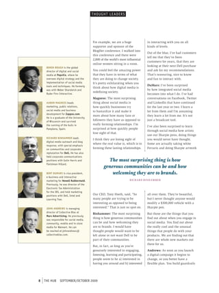 t HoUGHt L e ADer s




                                              For example, we are a huge                  in interacting with you on all
                                              supporter and sponsor of the                kinds of levels.
                                              BlogHer conference. I walked into
                                                                                          Out of the blue, I’ve had customers
                                              this conference and there were
                                                                                          tell me that they’ve been
-                                             2,000 of the world’s most influential
                                                                                          customers for years, that they are
                                              online women sitting in a room.
                                                                                          looking at their next Dell purchase
         BONIN BOUGH is the global
         director of digital and social       You could feel the amazing power            and ask for my recommendations.
         media at PepsiCo, where he           that they have in terms of what             That’s reassuring, nice to know
         oversees digital strategy and the    they are doing to change society.           and fun to interact with.
         implementation of social media       It’s pretty exhilarating when you
         tools and techniques. He formerly                                                DuMars: I’ve been surprised
                                              think about how digital media is
         was with Weber shandwick and                                                     by how integrated social media
                                              redefining society.
         ruder Finn Interactive.                                                          becomes into what I do. I’ve had
                                              Magness: The most surprising                conversations on Facebook, Twitter
         AARON MAGNESS heads                  thing about social media is                 and LinkedIn that have continued
         marketing, public relations,         how quickly businesses try                  for the last year or two. I learn a
         social media and business            to bastardize it and make it                lot from them and I’m assuming
         development for Zappos.com.
                                              more about how many fans or                 they learn a lot from me. It’s not
         He is a graduate of the University
         of Wisconsin and survived
                                              followers they have as opposed to           just a broadcast tool.
         the running of the bulls in          really forming relationships. I’m
                                                                                          I’ve also been surprised to learn
         pomplona, spain.                     surprised at how quickly people
                                                                                          through social media how artists
                                              lose sight of that.
                                                                                          use our Sharpie pens, doing things
         RICHARD BINHAMMER leads              I think they are losing sight of            you would never have thought.
         digital media outreach and blog
                                              where the real value is, which is in        Some are actually taking white
         response, with special emphasis
         on communities and corporate         forming these lasting relationships.        Ferraris and doing Sharpie artwork
         reptutation for Dell. He has also
         held corporate communications
         positions with Golin Harris and                The most surprising thing is how
         Fleishman Hillard.
                                                      generous communities can be and how
         BERT DUMARS is vice president,                   welcoming they are to brands.
         e-business and interactive
         marketing for Newell Rubbermaid.                                 R iC h A R D Bi N h A M M E R
         previously, he was director of the
         electronic tax Administration
         for the Irs, and held marketing
         positions with Dell, Intel and       Our CEO, Tony Hseih, said, “So              all over them. They’re beautiful,
         Learning tree.                       many people are trying to be                but I never thought anyone would
                                              interesting as opposed to being             modify a $300,000 vehicle with a
         JOHN ANDREWS is managing             interested.” That is just so spot on.       Sharpie pen.
         director of collective bias at
                                              Binhammer: The most surprising              But those are the things that you
         Mars Advertising. He previously
                                              thing is how generous communities           find out about when you engage in
         was responsible for social media,
         community, mobile and in-store       can be and how welcoming they               social media. You find out about
         media for Walmart. He can            are to brands. I would have                 the really cool and the unusual
         be reached at johnandrews@           thought people would want to be             things that people do with your
         collectivebias.com.                  left alone or not want Dell to be           products. We are finding out that
                                              part of their communities.                  there are whole new markets out
                                                                                          there for us.
                                              But, in fact, as long as you’re
                                              genuinely interested in engaging,           Andrews: As soon as you launch
                                              listening, learning and participating,      a digital campaign it begins to
                                              people seem to be a) interested in          change, so you better have a
                                              having you around and b) interested         flexible plan. You build guardrails




    8   tHe HUb     september/october 2009
 
