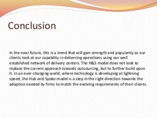 Conclusion
In the near future, this is a trend that will gain strength and popularity as our
clients look at our capability in delivering operations using our well
established network of delivery centers. The H&S model does not look to
replace the current approach towards outsourcing, but to further build upon
it. In an ever-changing world, where technology is developing at lightning
speed, the Hub and Spoke model is a step in the right direction towards the
adaption needed by firms to match the evolving requirements of their clients.
 