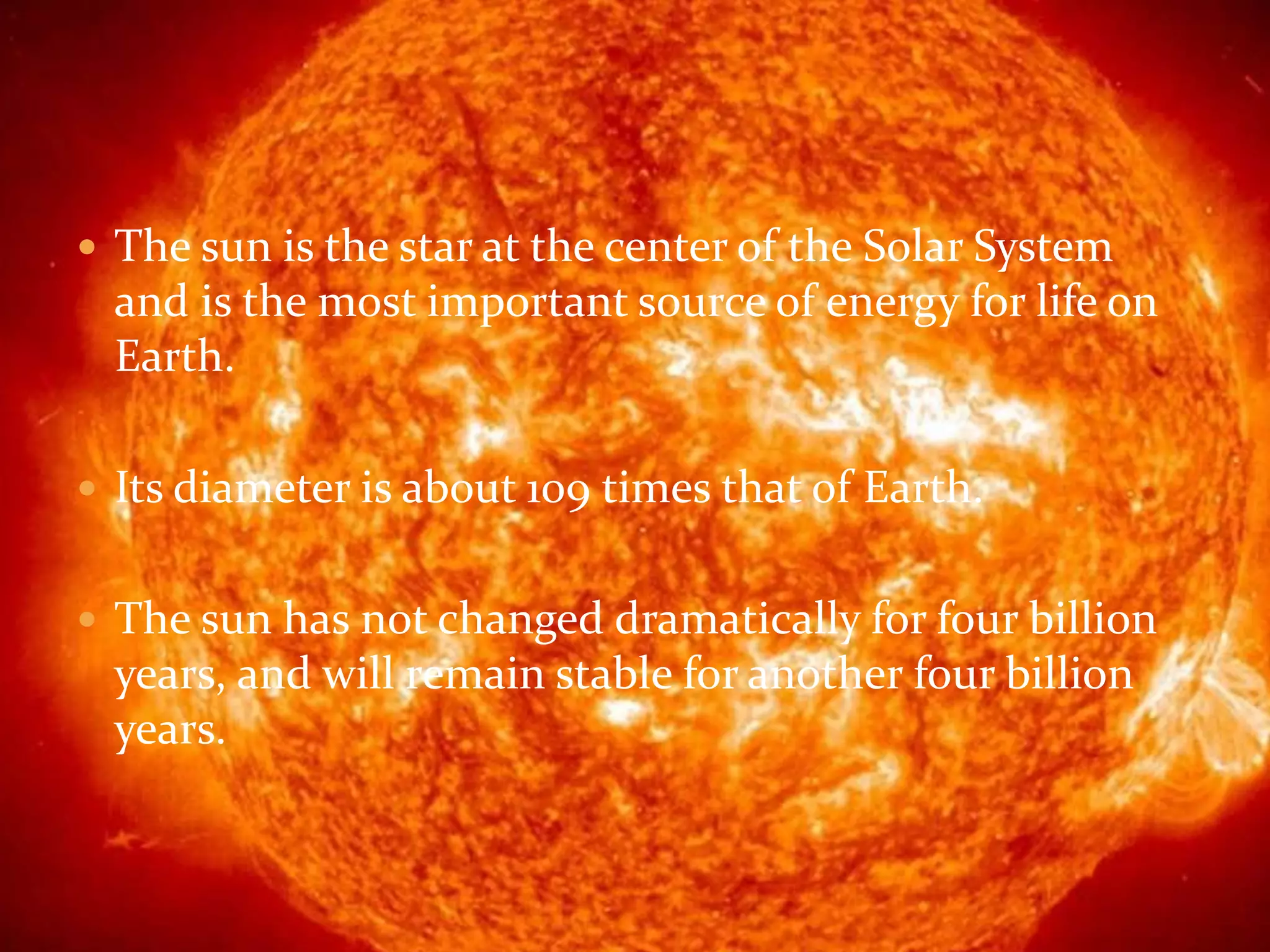  The sun is the star at the center of the Solar System
and is the most important source of energy for life on
Earth.
Its diameter is about 109 times that of Earth.
The sun has not changed dramatically for four billion
years, and will remain stable for another four billion
years.