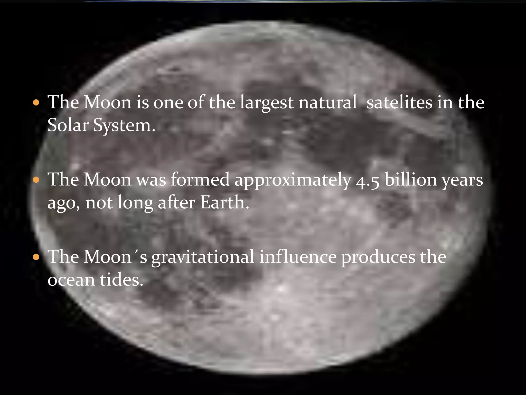  The Moon is one of the largest natural satelites in the
Solar System.
The Moon was formed approximately 4.5 billion years
ago, not long after Earth.
The Moon´s gravitational influence produces the
ocean tides.