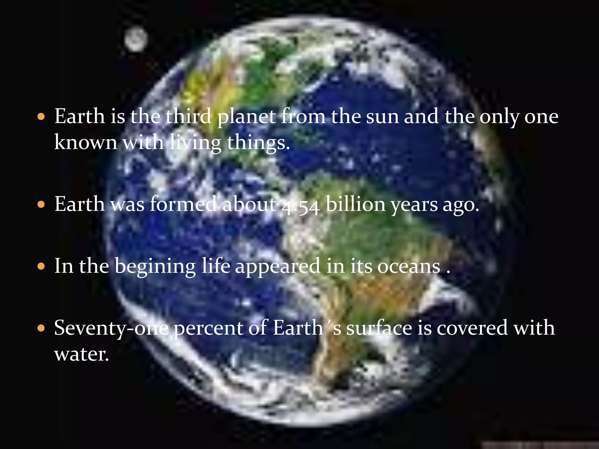  Earth is the third planet from the sun and the only one
known with living things.
Earth was formed about 4.54 billion years ago.
In the begining life appeared in its oceans .
Seventy-one percent of Earth´s surface is covered with
water.