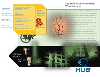 The Hub Cira Center
2929 Arch St., Mezzanine Level
Philadelphia, PA 19104
United Plaza
30 South 17th St.
Philadelphia, PA 19103
The Hub Conshy
100 Four Falls Corp. Center, Ste.
104
West Conshohocken, PA 19428
The Hub Commerce Square
2001 Market St., Ste. 210
Philadelphia, PA 19103
Bill Decker
President
John New
CEO
The Hub’s founders, Bill Decker and John New, have
noticed an interesting trend in recent years: Due to
the decreasing amount of space made available by
larger companies for meetings, as well as the surge
of small business growth in the U.S., people
increasingly need professional places to meet. The
challenge is that not many places can
accommodate these people, given their time, cost,
and capability requirements. The problem is that
meetings still matter even though the needs of
people who meet continue to go unrecognized. The
Hub concept was born from these needs, and the
founders are meeting them head on, delivering
productive, value-enhancing meeting solutions for
all customers.
David Ward
General Manager
The Hub Revolutionaries:
Who are we?
Ryan Schulz
General Manager
Steve Velez
General Manager
Derek Sotherden
General Manager
Allison
Patterson
Director of
Operations
Stephanie
Gress
VP of Sales
 