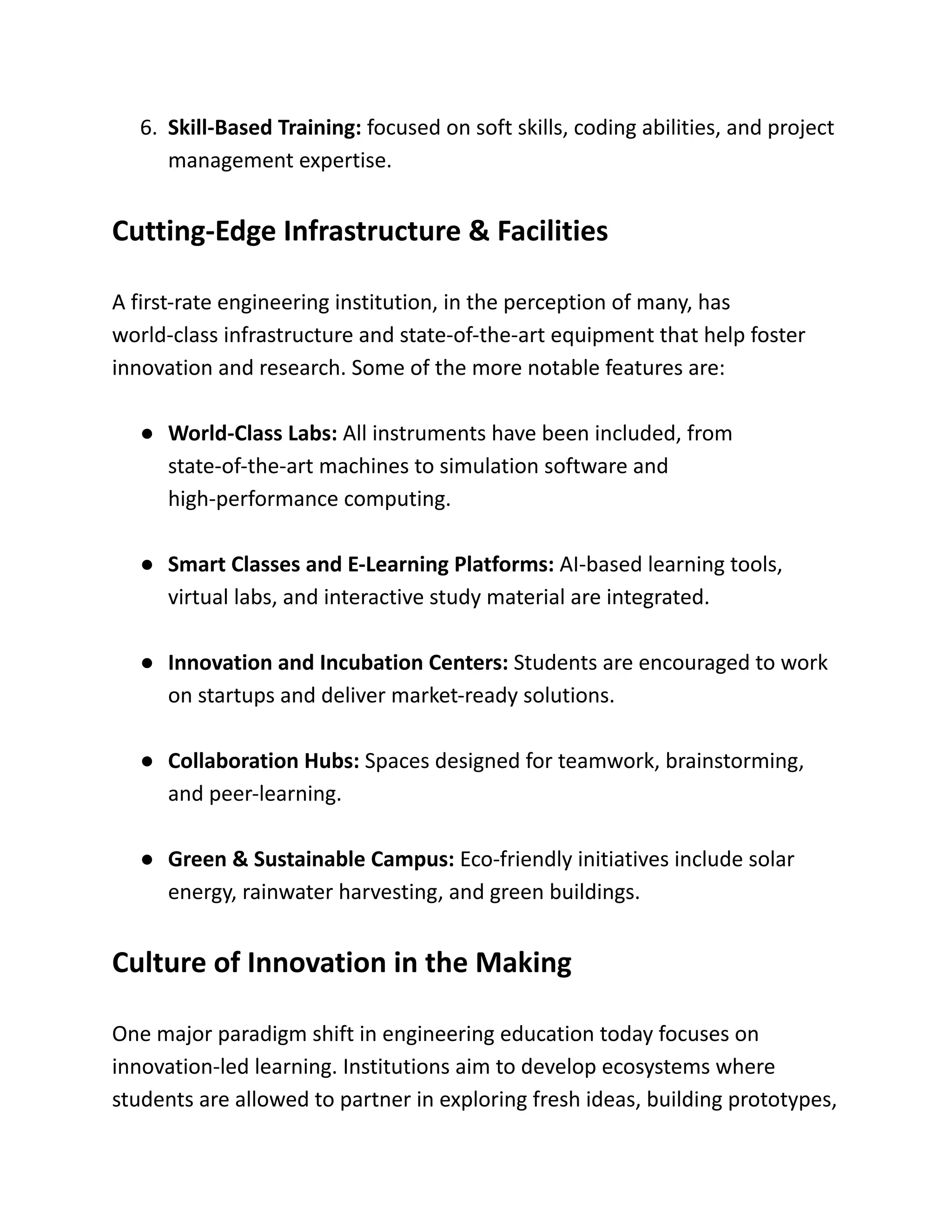 6.​ Skill-Based Training: focused on soft skills, coding abilities, and project
management expertise.
Cutting-Edge Infrastructure & Facilities
A first-rate engineering institution, in the perception of many, has
world-class infrastructure and state-of-the-art equipment that help foster
innovation and research. Some of the more notable features are:
●​ World-Class Labs: All instruments have been included, from
state-of-the-art machines to simulation software and
high-performance computing.
●​ Smart Classes and E-Learning Platforms: AI-based learning tools,
virtual labs, and interactive study material are integrated.
●​ Innovation and Incubation Centers: Students are encouraged to work
on startups and deliver market-ready solutions.
●​ Collaboration Hubs: Spaces designed for teamwork, brainstorming,
and peer-learning.
●​ Green & Sustainable Campus: Eco-friendly initiatives include solar
energy, rainwater harvesting, and green buildings.
Culture of Innovation in the Making
One major paradigm shift in engineering education today focuses on
innovation-led learning. Institutions aim to develop ecosystems where
students are allowed to partner in exploring fresh ideas, building prototypes,
 