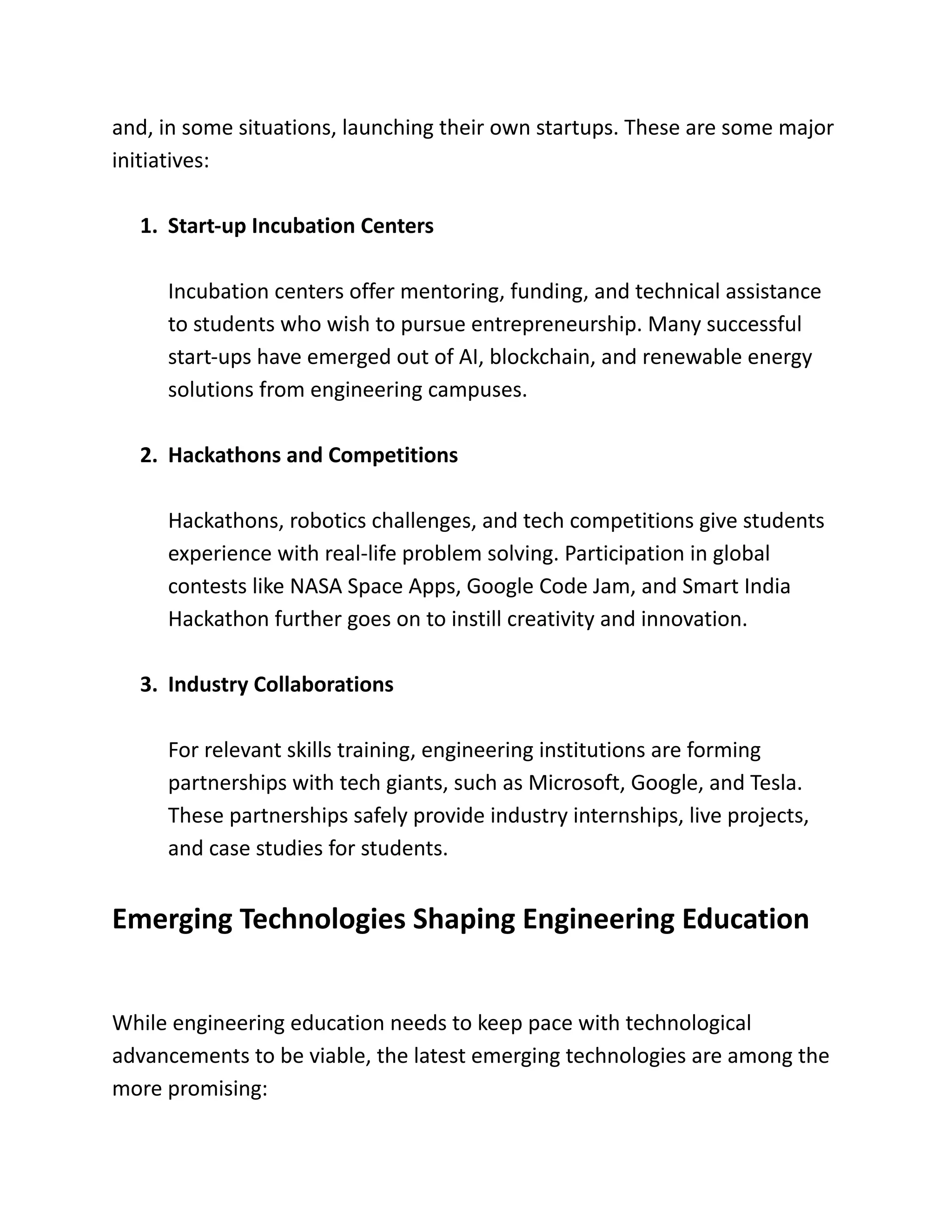 and, in some situations, launching their own startups. These are some major
initiatives:
1.​Start-up Incubation Centers
Incubation centers offer mentoring, funding, and technical assistance
to students who wish to pursue entrepreneurship. Many successful
start-ups have emerged out of AI, blockchain, and renewable energy
solutions from engineering campuses.
2.​Hackathons and Competitions
Hackathons, robotics challenges, and tech competitions give students
experience with real-life problem solving. Participation in global
contests like NASA Space Apps, Google Code Jam, and Smart India
Hackathon further goes on to instill creativity and innovation.
3.​Industry Collaborations
For relevant skills training, engineering institutions are forming
partnerships with tech giants, such as Microsoft, Google, and Tesla.
These partnerships safely provide industry internships, live projects,
and case studies for students.
Emerging Technologies Shaping Engineering Education
While engineering education needs to keep pace with technological
advancements to be viable, the latest emerging technologies are among the
more promising:
 