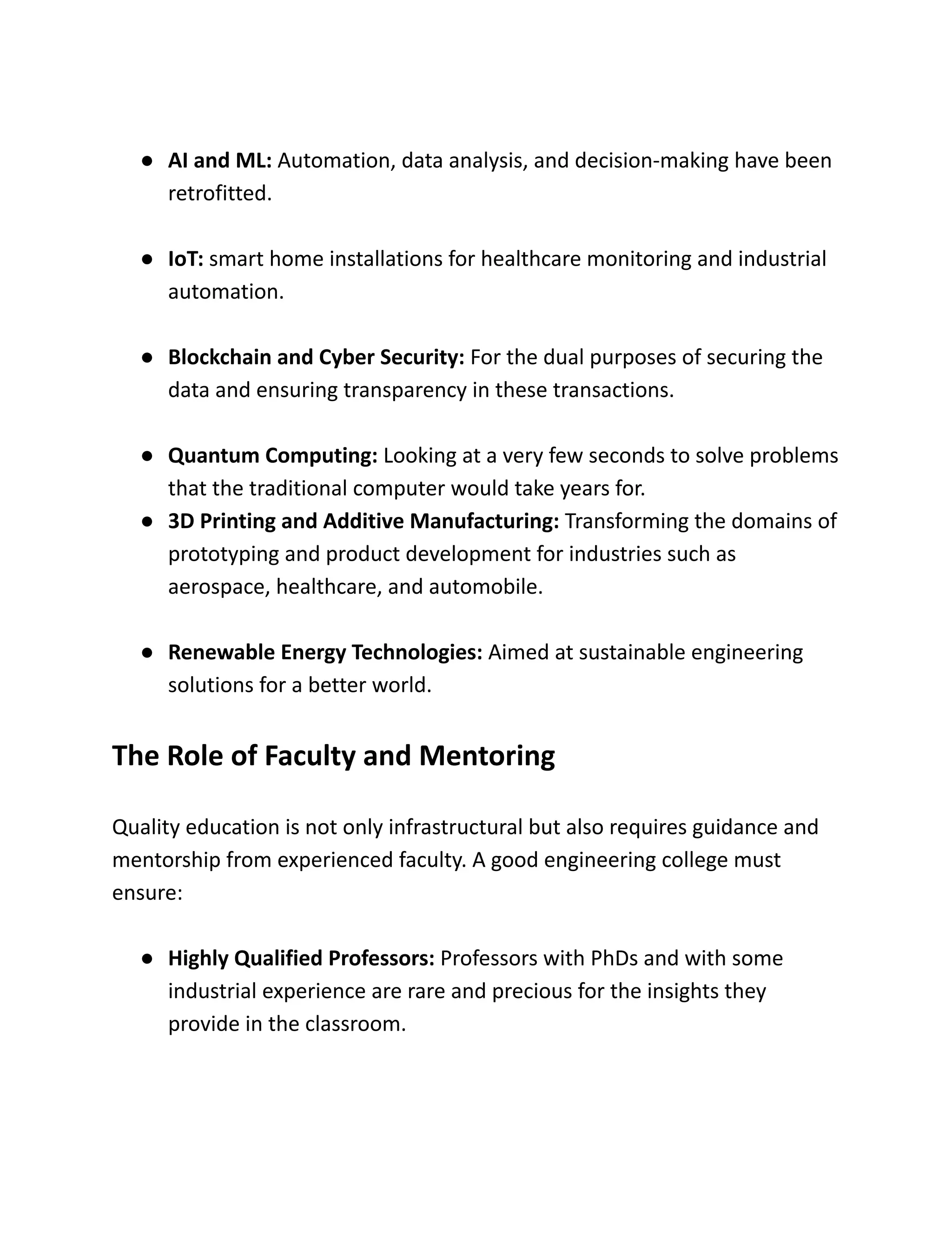 ●​ AI and ML: Automation, data analysis, and decision-making have been
retrofitted.
●​ IoT: smart home installations for healthcare monitoring and industrial
automation.
●​ Blockchain and Cyber Security: For the dual purposes of securing the
data and ensuring transparency in these transactions.
●​ Quantum Computing: Looking at a very few seconds to solve problems
that the traditional computer would take years for.
●​ 3D Printing and Additive Manufacturing: Transforming the domains of
prototyping and product development for industries such as
aerospace, healthcare, and automobile.
●​ Renewable Energy Technologies: Aimed at sustainable engineering
solutions for a better world.
The Role of Faculty and Mentoring
Quality education is not only infrastructural but also requires guidance and
mentorship from experienced faculty. A good engineering college must
ensure:
●​ Highly Qualified Professors: Professors with PhDs and with some
industrial experience are rare and precious for the insights they
provide in the classroom.
 