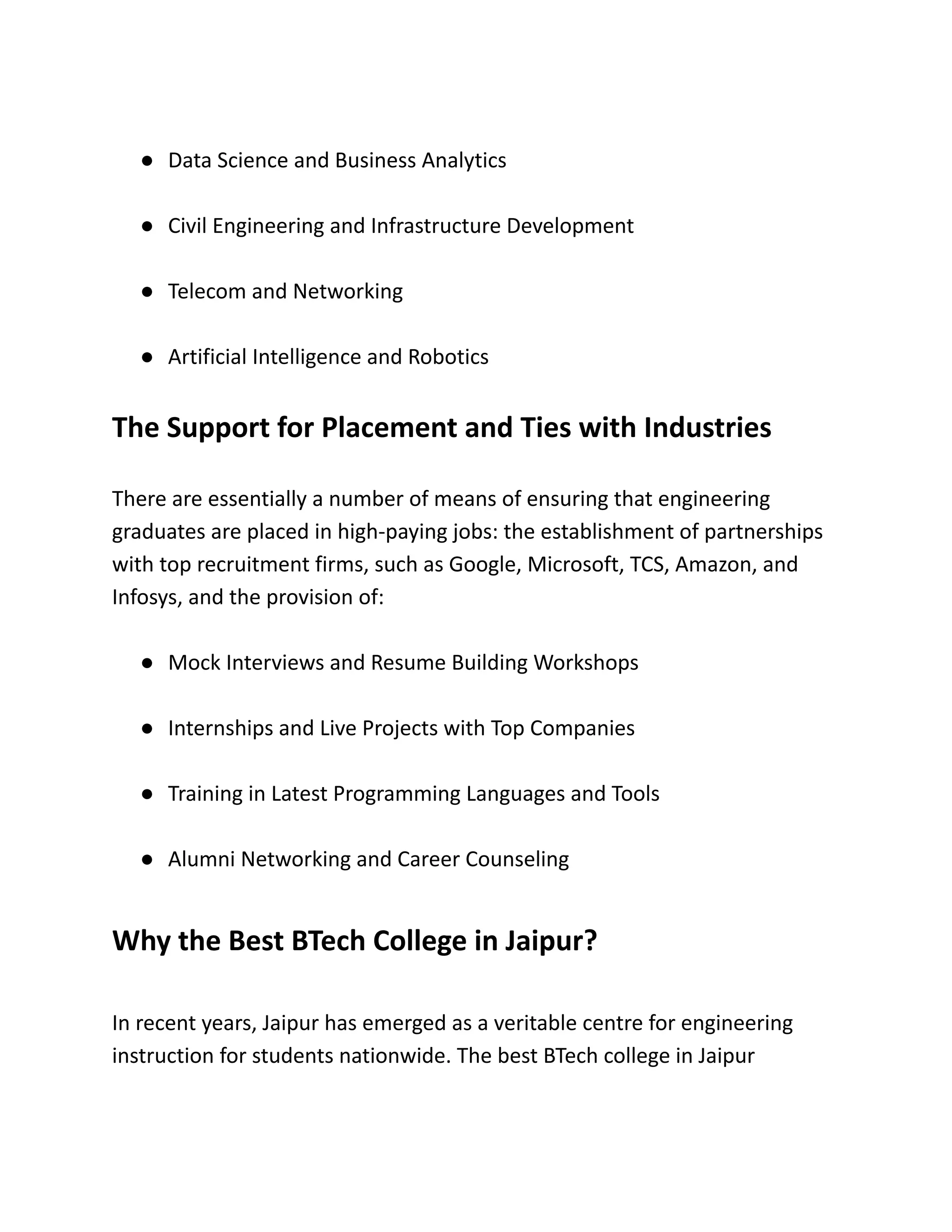 ●​ Data Science and Business Analytics
●​ Civil Engineering and Infrastructure Development
●​ Telecom and Networking
●​ Artificial Intelligence and Robotics
The Support for Placement and Ties with Industries
There are essentially a number of means of ensuring that engineering
graduates are placed in high-paying jobs: the establishment of partnerships
with top recruitment firms, such as Google, Microsoft, TCS, Amazon, and
Infosys, and the provision of:
●​ Mock Interviews and Resume Building Workshops
●​ Internships and Live Projects with Top Companies
●​ Training in Latest Programming Languages and Tools
●​ Alumni Networking and Career Counseling
Why the Best BTech College in Jaipur?
In recent years, Jaipur has emerged as a veritable centre for engineering
instruction for students nationwide. The best BTech college in Jaipur
 