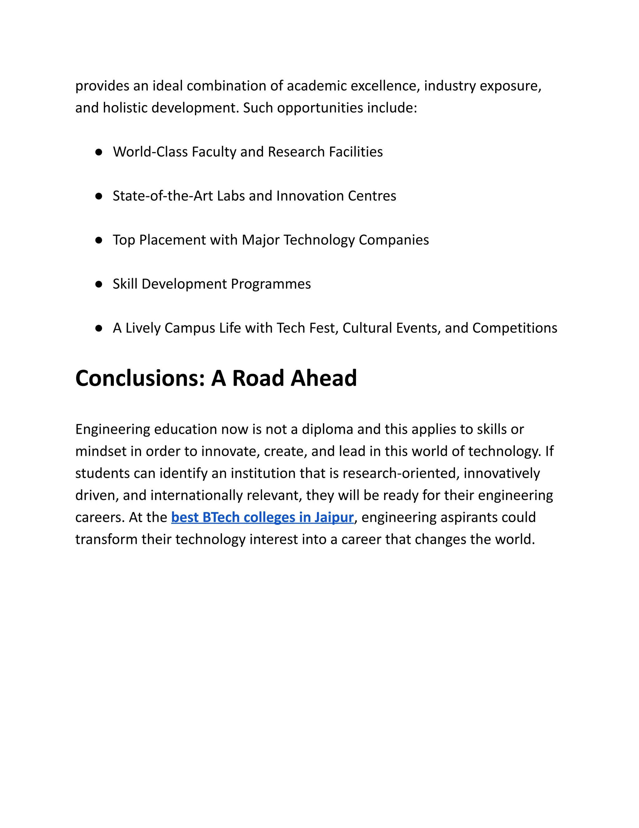 provides an ideal combination of academic excellence, industry exposure,
and holistic development. Such opportunities include:
●​ World-Class Faculty and Research Facilities
●​ State-of-the-Art Labs and Innovation Centres
●​ Top Placement with Major Technology Companies
●​ Skill Development Programmes
●​ A Lively Campus Life with Tech Fest, Cultural Events, and Competitions
Conclusions: A Road Ahead
Engineering education now is not a diploma and this applies to skills or
mindset in order to innovate, create, and lead in this world of technology. If
students can identify an institution that is research-oriented, innovatively
driven, and internationally relevant, they will be ready for their engineering
careers. At the best BTech colleges in Jaipur, engineering aspirants could
transform their technology interest into a career that changes the world.
 