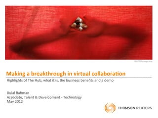 Making	
  a	
  breakthrough	
  in	
  virtual	
  collabora2on	
  
	
  
Highlights	
  of	
  The	
  Hub;	
  what	
  it	
  is,	
  the	
  business	
  beneﬁts	
  and	
  a	
  demo	
  
	
  
	
  
Dulal	
  Rahman	
  
Associate,	
  Talent	
  &	
  Development	
  -­‐	
  Technology	
  
May	
  2012	
  
 