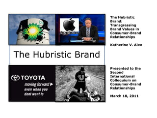The Hubristic
Brand:
Transgressing
Brand Values in
Consumer-Brand
Relationships
Katherine V. Alex
Presented to the
Second
International
Colloquium on
Consumer-Brand
Relationships
March 18, 2011
The Hubristic Brand
 