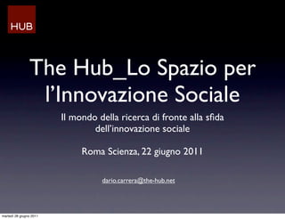 The Hub_Lo Spazio per
                 l’Innovazione Sociale
                         Il mondo della ricerca di fronte alla sﬁda
                                 dell’innovazione sociale

                              Roma Scienza, 22 giugno 2011

                                   dario.carrera@the-hub.net




martedì 28 giugno 2011
 