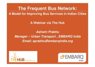 The Frequent Bus Network: 
A Model for Improving Bus Services in Indian Cities 
A Webinar via The Hub 
Ashwin Prabhu 
Manager – Urban Transport , EMBARQ India 
Email: aprabhu@embarqindia.org 
 