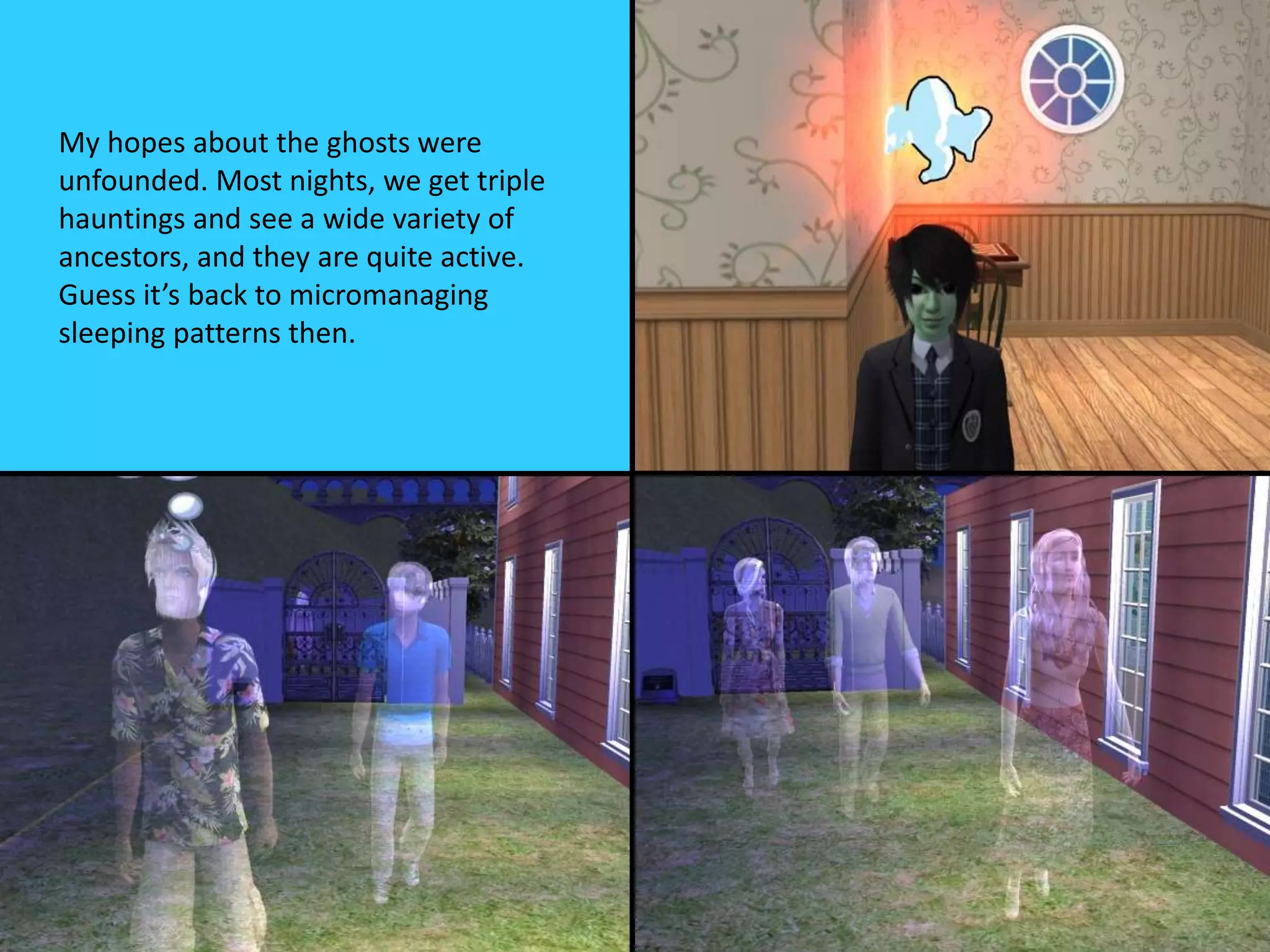 My hopes about the ghosts were
unfounded. Most nights, we get triple
hauntings and see a wide variety of
ancestors, and they are quite active.
Guess it’s back to micromanaging
sleeping patterns then.
 