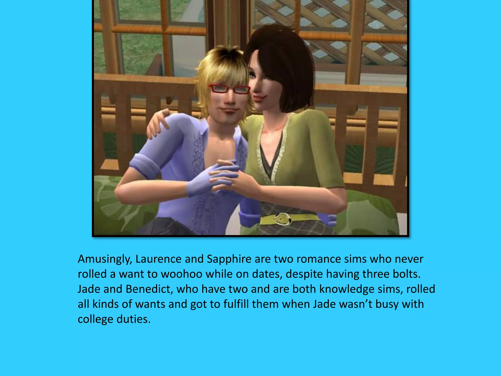 Amusingly, Laurence and Sapphire are two romance sims who never
rolled a want to woohoo while on dates, despite having three bolts.
Jade and Benedict, who have two and are both knowledge sims, rolled
all kinds of wants and got to fulfill them when Jade wasn’t busy with
college duties.
 