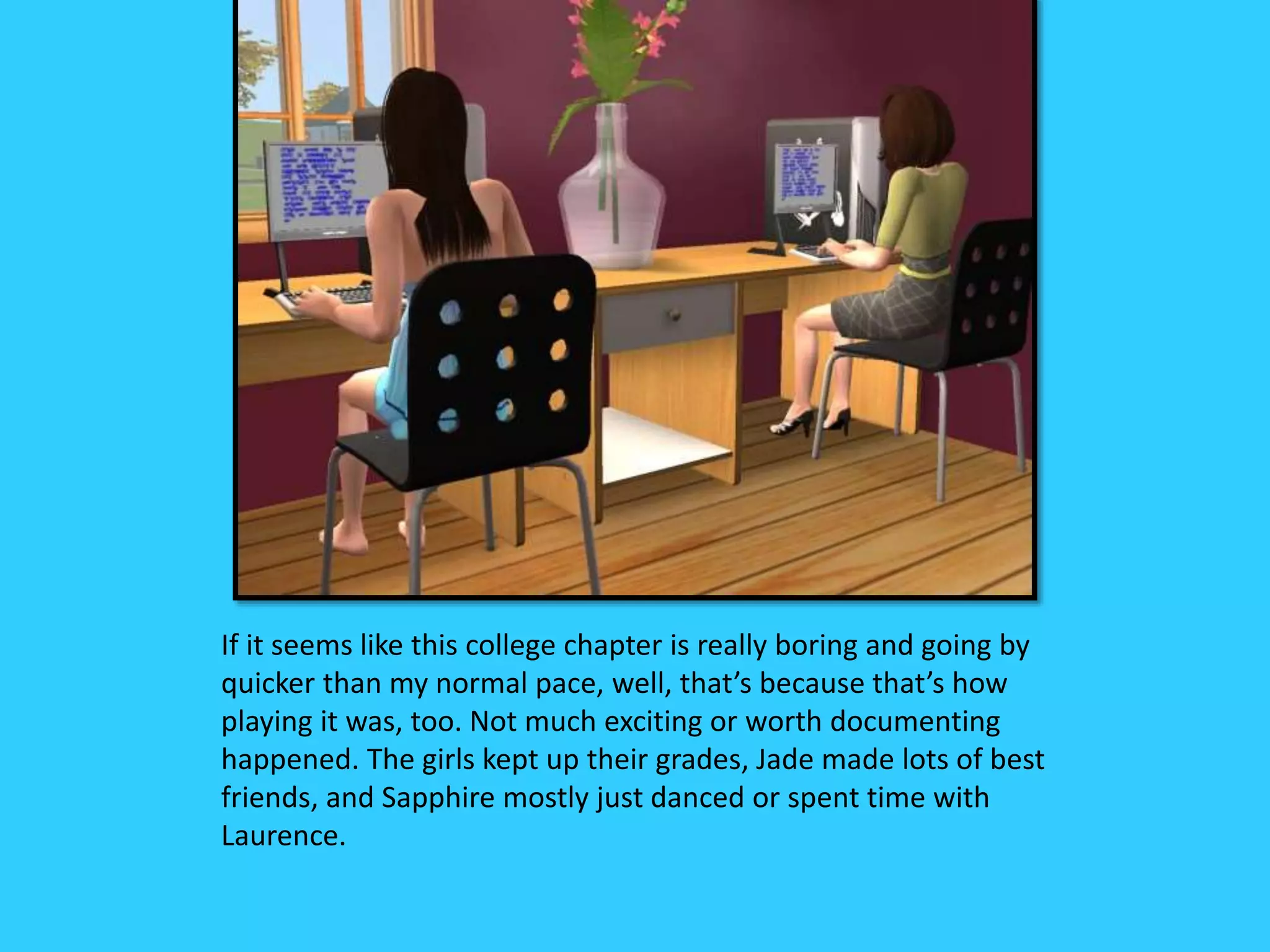 If it seems like this college chapter is really boring and going by
quicker than my normal pace, well, that’s because that’s how
playing it was, too. Not much exciting or worth documenting
happened. The girls kept up their grades, Jade made lots of best
friends, and Sapphire mostly just danced or spent time with
Laurence.
 