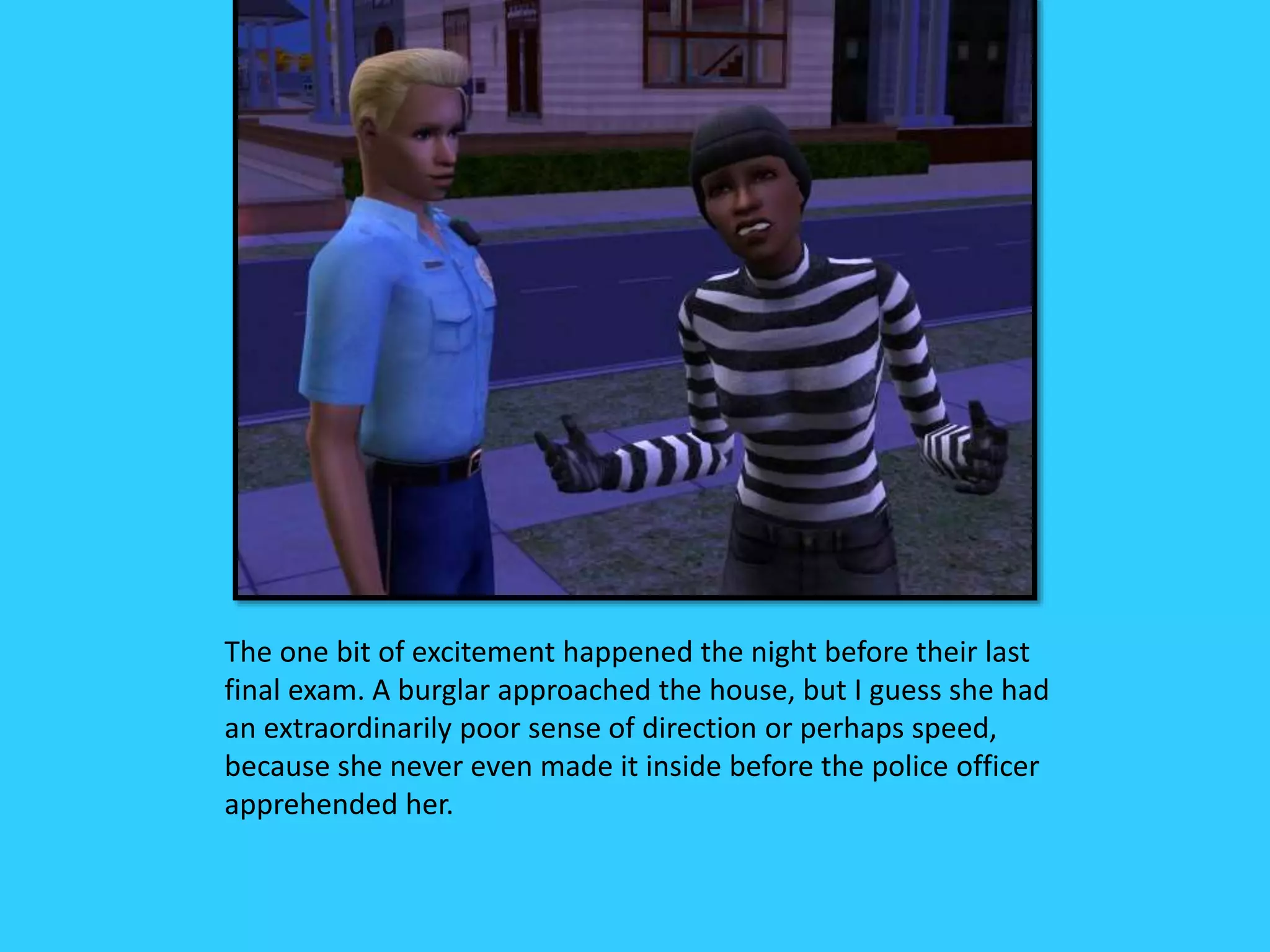 The one bit of excitement happened the night before their last
final exam. A burglar approached the house, but I guess she had
an extraordinarily poor sense of direction or perhaps speed,
because she never even made it inside before the police officer
apprehended her.
 