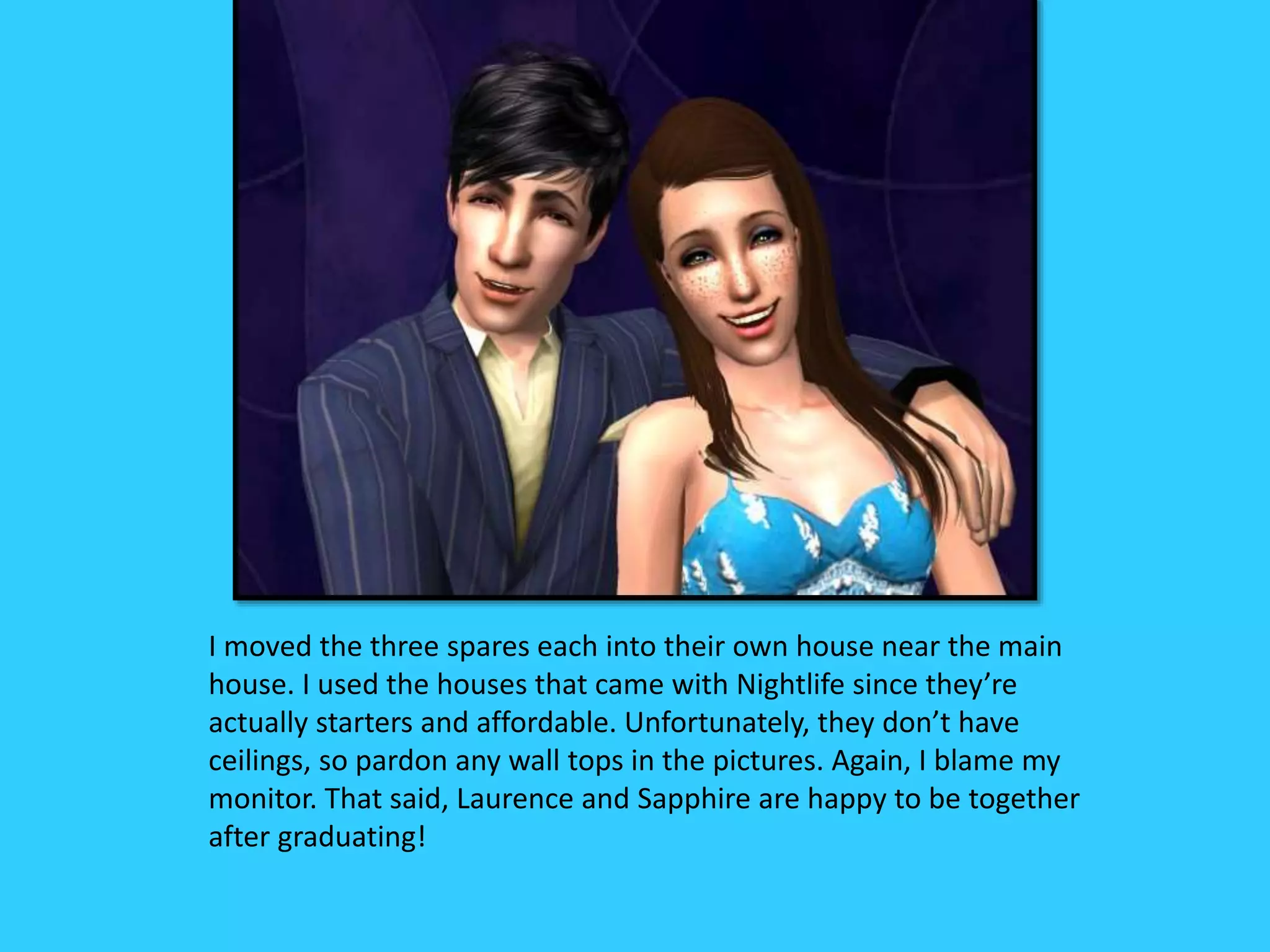 I moved the three spares each into their own house near the main
house. I used the houses that came with Nightlife since they’re
actually starters and affordable. Unfortunately, they don’t have
ceilings, so pardon any wall tops in the pictures. Again, I blame my
monitor. That said, Laurence and Sapphire are happy to be together
after graduating!
 