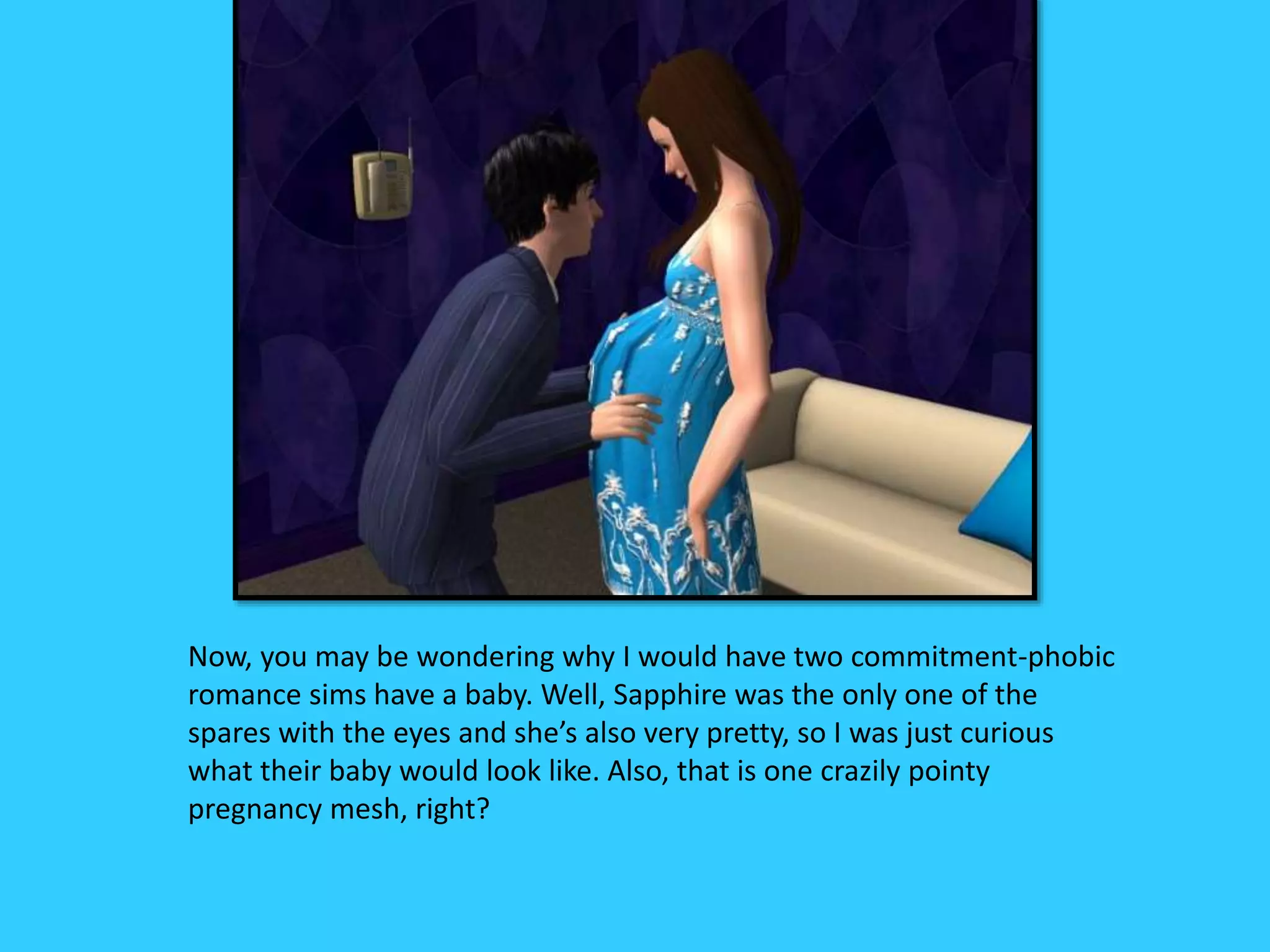 Now, you may be wondering why I would have two commitment-phobic
romance sims have a baby. Well, Sapphire was the only one of the
spares with the eyes and she’s also very pretty, so I was just curious
what their baby would look like. Also, that is one crazily pointy
pregnancy mesh, right?
 
