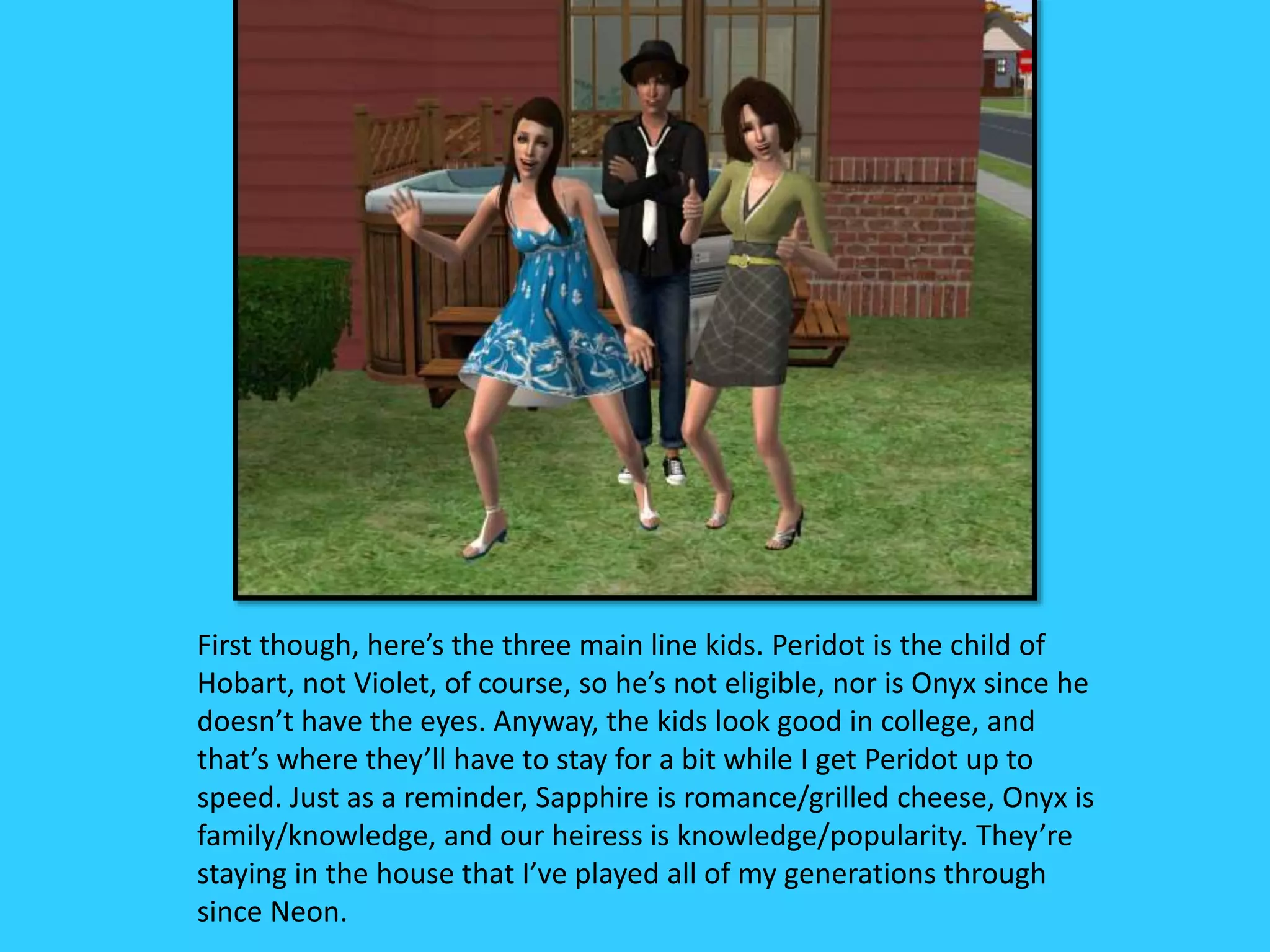 First though, here’s the three main line kids. Peridot is the child of
Hobart, not Violet, of course, so he’s not eligible, nor is Onyx since he
doesn’t have the eyes. Anyway, the kids look good in college, and
that’s where they’ll have to stay for a bit while I get Peridot up to
speed. Just as a reminder, Sapphire is romance/grilled cheese, Onyx is
family/knowledge, and our heiress is knowledge/popularity. They’re
staying in the house that I’ve played all of my generations through
since Neon.
 